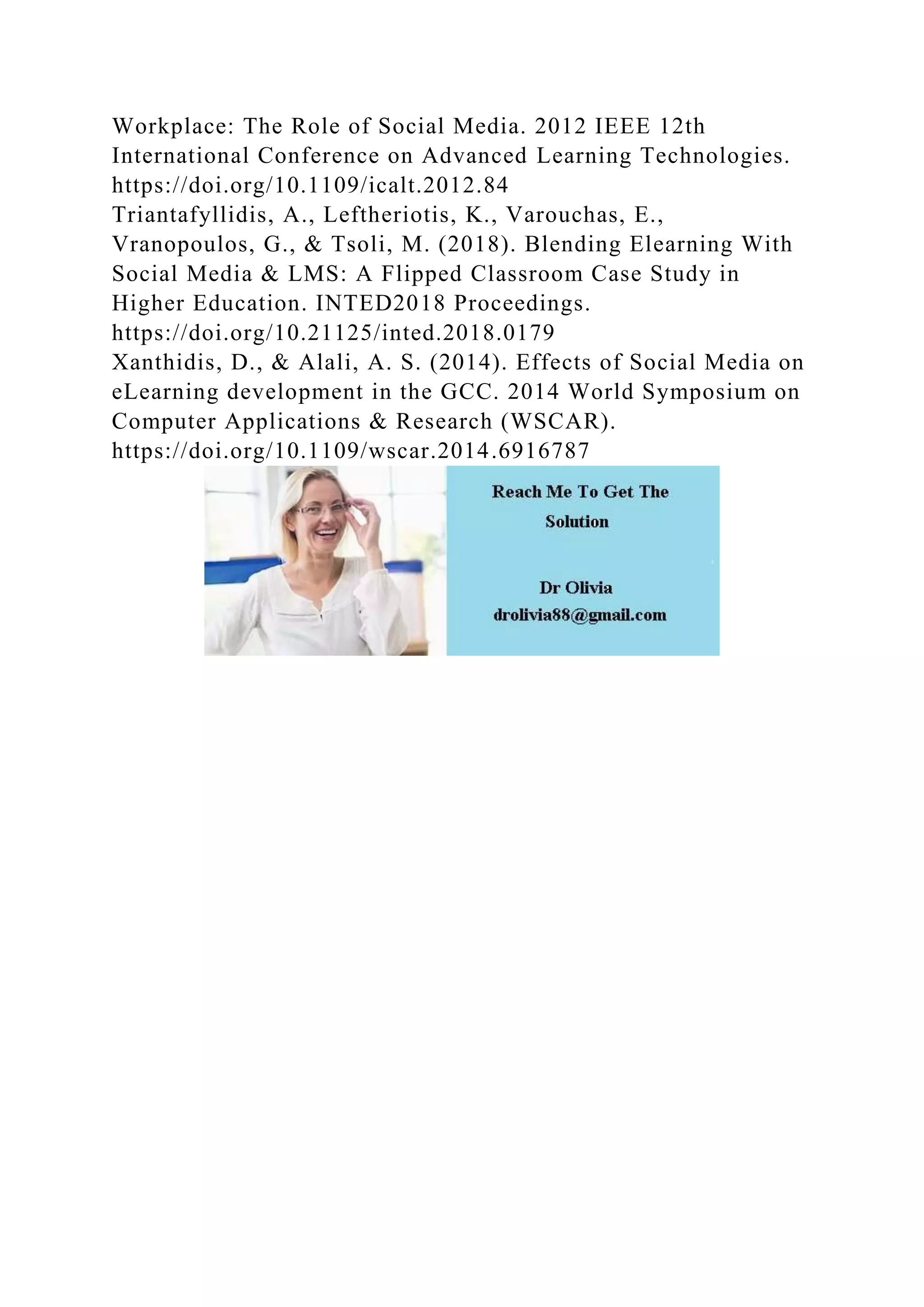 Workplace: The Role of Social Media. 2012 IEEE 12th
International Conference on Advanced Learning Technologies.
https://doi.org/10.1109/icalt.2012.84
Triantafyllidis, A., Leftheriotis, K., Varouchas, E.,
Vranopoulos, G., & Tsoli, M. (2018). Blending Elearning With
Social Media & LMS: A Flipped Classroom Case Study in
Higher Education. INTED2018 Proceedings.
https://doi.org/10.21125/inted.2018.0179
Xanthidis, D., & Alali, A. S. (2014). Effects of Social Media on
eLearning development in the GCC. 2014 World Symposium on
Computer Applications & Research (WSCAR).
https://doi.org/10.1109/wscar.2014.6916787
 