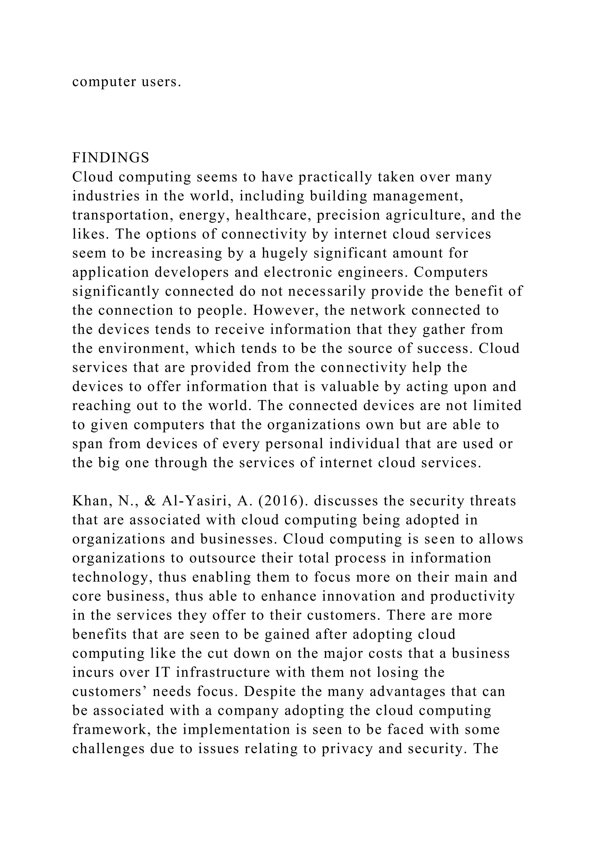 computer users.
FINDINGS
Cloud computing seems to have practically taken over many
industries in the world, including building management,
transportation, energy, healthcare, precision agriculture, and the
likes. The options of connectivity by internet cloud services
seem to be increasing by a hugely significant amount for
application developers and electronic engineers. Computers
significantly connected do not necessarily provide the benefit of
the connection to people. However, the network connected to
the devices tends to receive information that they gather from
the environment, which tends to be the source of success. Cloud
services that are provided from the connectivity help the
devices to offer information that is valuable by acting upon and
reaching out to the world. The connected devices are not limited
to given computers that the organizations own but are able to
span from devices of every personal individual that are used or
the big one through the services of internet cloud services.
Khan, N., & Al-Yasiri, A. (2016). discusses the security threats
that are associated with cloud computing being adopted in
organizations and businesses. Cloud computing is seen to allows
organizations to outsource their total process in information
technology, thus enabling them to focus more on their main and
core business, thus able to enhance innovation and productivity
in the services they offer to their customers. There are more
benefits that are seen to be gained after adopting cloud
computing like the cut down on the major costs that a business
incurs over IT infrastructure with them not losing the
customers’ needs focus. Despite the many advantages that can
be associated with a company adopting the cloud computing
framework, the implementation is seen to be faced with some
challenges due to issues relating to privacy and security. The
 