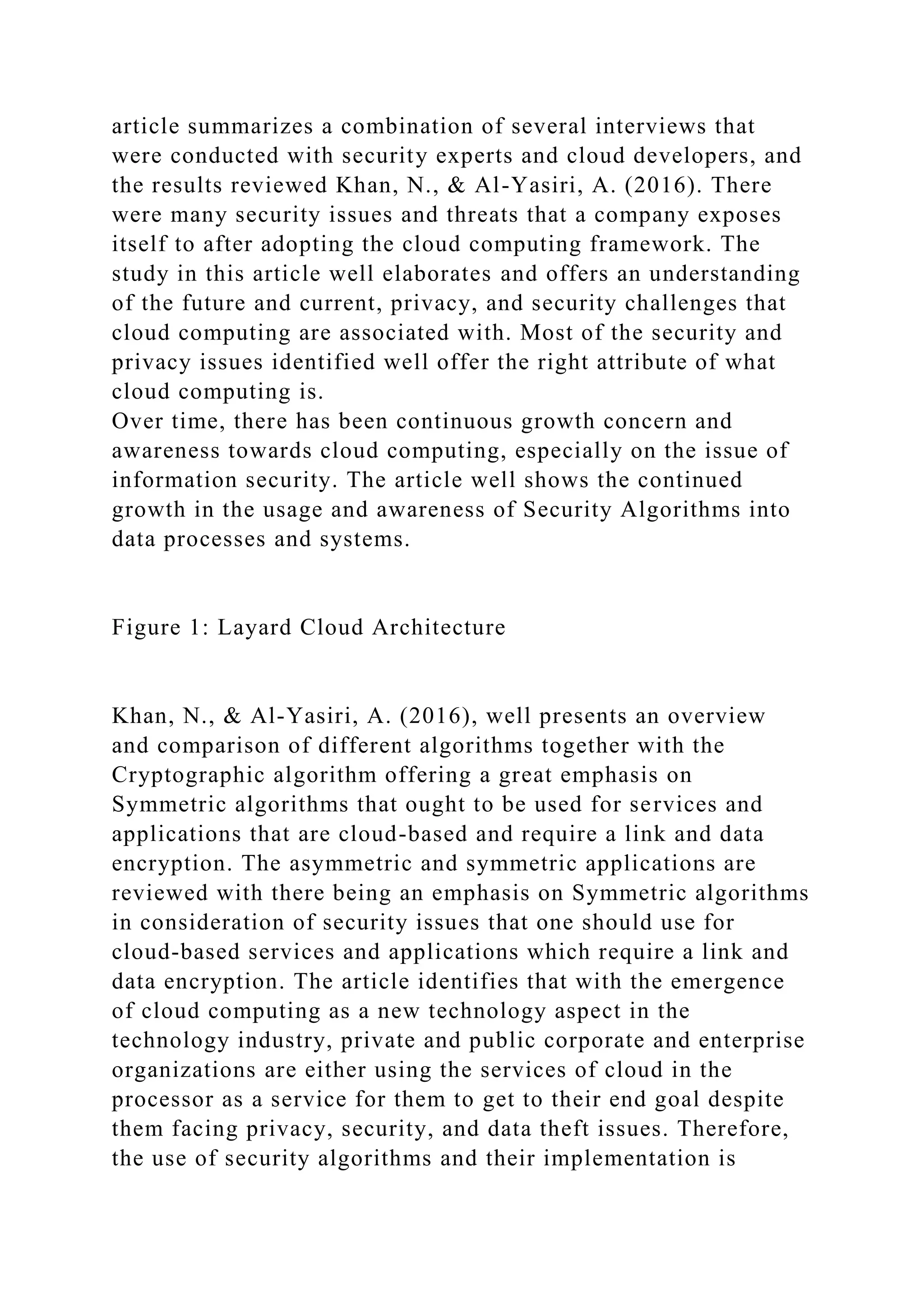 article summarizes a combination of several interviews that
were conducted with security experts and cloud developers, and
the results reviewed Khan, N., & Al-Yasiri, A. (2016). There
were many security issues and threats that a company exposes
itself to after adopting the cloud computing framework. The
study in this article well elaborates and offers an understanding
of the future and current, privacy, and security challenges that
cloud computing are associated with. Most of the security and
privacy issues identified well offer the right attribute of what
cloud computing is.
Over time, there has been continuous growth concern and
awareness towards cloud computing, especially on the issue of
information security. The article well shows the continued
growth in the usage and awareness of Security Algorithms into
data processes and systems.
Figure 1: Layard Cloud Architecture
Khan, N., & Al-Yasiri, A. (2016), well presents an overview
and comparison of different algorithms together with the
Cryptographic algorithm offering a great emphasis on
Symmetric algorithms that ought to be used for services and
applications that are cloud-based and require a link and data
encryption. The asymmetric and symmetric applications are
reviewed with there being an emphasis on Symmetric algorithms
in consideration of security issues that one should use for
cloud-based services and applications which require a link and
data encryption. The article identifies that with the emergence
of cloud computing as a new technology aspect in the
technology industry, private and public corporate and enterprise
organizations are either using the services of cloud in the
processor as a service for them to get to their end goal despite
them facing privacy, security, and data theft issues. Therefore,
the use of security algorithms and their implementation is
 