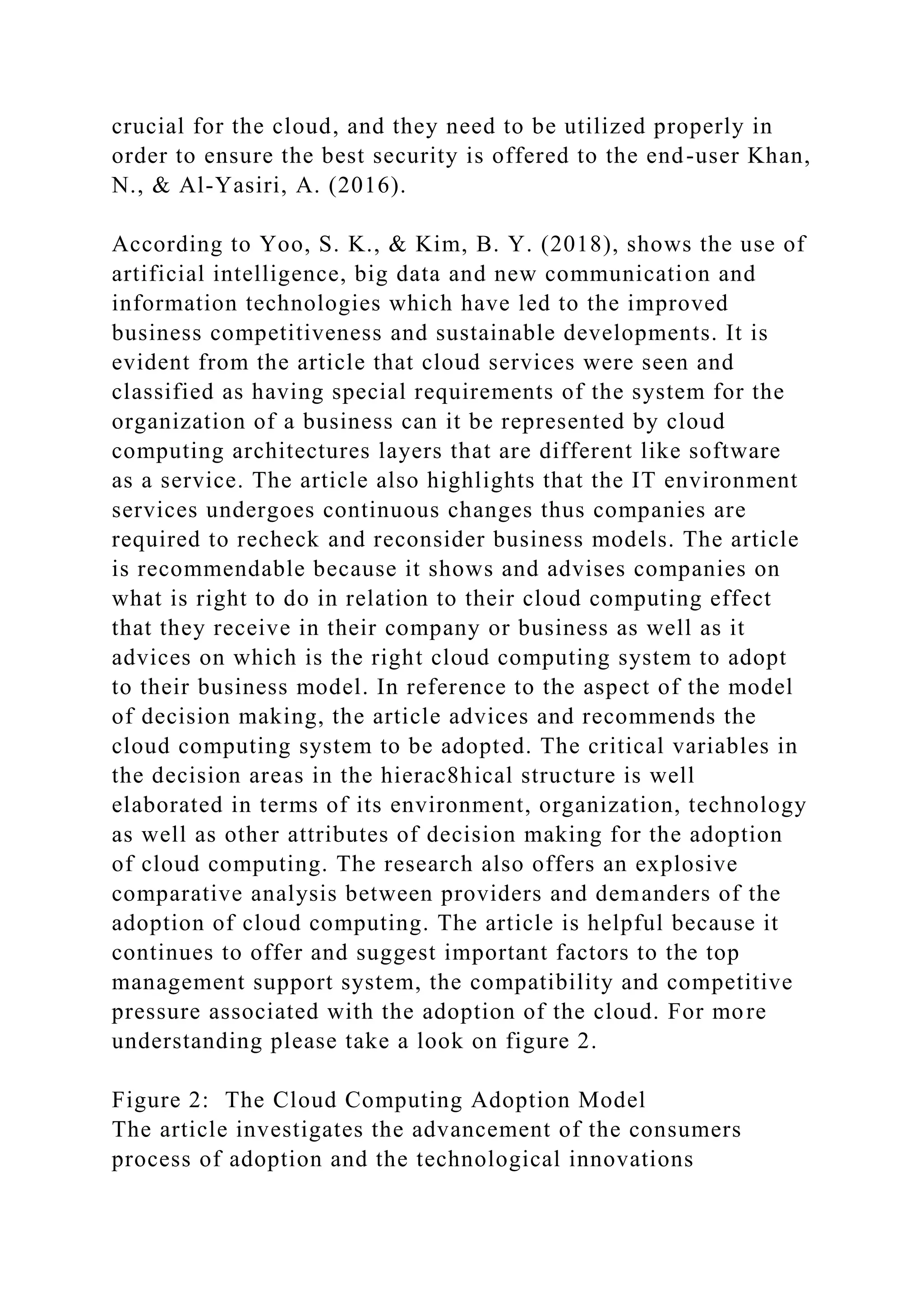 crucial for the cloud, and they need to be utilized properly in
order to ensure the best security is offered to the end-user Khan,
N., & Al-Yasiri, A. (2016).
According to Yoo, S. K., & Kim, B. Y. (2018), shows the use of
artificial intelligence, big data and new communication and
information technologies which have led to the improved
business competitiveness and sustainable developments. It is
evident from the article that cloud services were seen and
classified as having special requirements of the system for the
organization of a business can it be represented by cloud
computing architectures layers that are different like software
as a service. The article also highlights that the IT environment
services undergoes continuous changes thus companies are
required to recheck and reconsider business models. The article
is recommendable because it shows and advises companies on
what is right to do in relation to their cloud computing effect
that they receive in their company or business as well as it
advices on which is the right cloud computing system to adopt
to their business model. In reference to the aspect of the model
of decision making, the article advices and recommends the
cloud computing system to be adopted. The critical variables in
the decision areas in the hierac8hical structure is well
elaborated in terms of its environment, organization, technology
as well as other attributes of decision making for the adoption
of cloud computing. The research also offers an explosive
comparative analysis between providers and demanders of the
adoption of cloud computing. The article is helpful because it
continues to offer and suggest important factors to the top
management support system, the compatibility and competitive
pressure associated with the adoption of the cloud. For more
understanding please take a look on figure 2.
Figure 2: The Cloud Computing Adoption Model
The article investigates the advancement of the consumers
process of adoption and the technological innovations
 