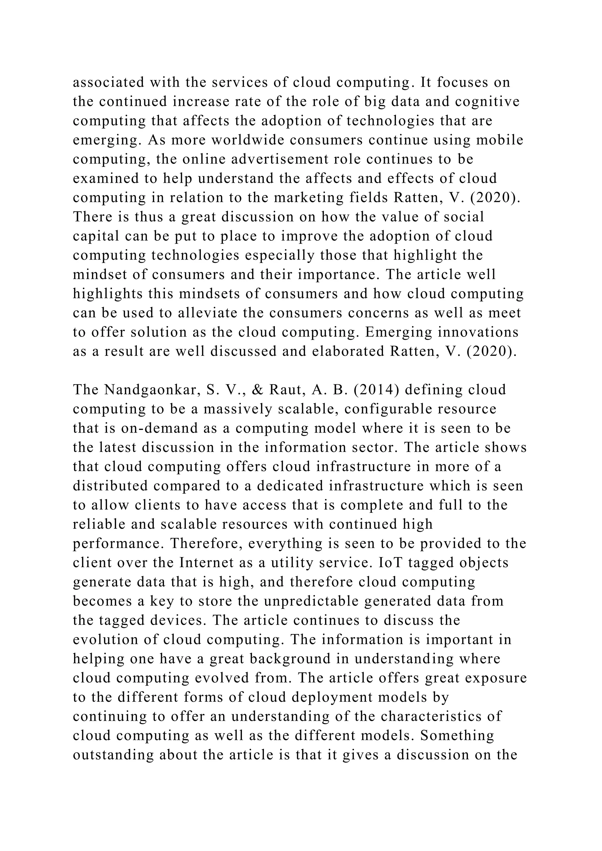 associated with the services of cloud computing. It focuses on
the continued increase rate of the role of big data and cognitive
computing that affects the adoption of technologies that are
emerging. As more worldwide consumers continue using mobile
computing, the online advertisement role continues to be
examined to help understand the affects and effects of cloud
computing in relation to the marketing fields Ratten, V. (2020).
There is thus a great discussion on how the value of social
capital can be put to place to improve the adoption of cloud
computing technologies especially those that highlight the
mindset of consumers and their importance. The article well
highlights this mindsets of consumers and how cloud computing
can be used to alleviate the consumers concerns as well as meet
to offer solution as the cloud computing. Emerging innovations
as a result are well discussed and elaborated Ratten, V. (2020).
The Nandgaonkar, S. V., & Raut, A. B. (2014) defining cloud
computing to be a massively scalable, configurable resource
that is on-demand as a computing model where it is seen to be
the latest discussion in the information sector. The article shows
that cloud computing offers cloud infrastructure in more of a
distributed compared to a dedicated infrastructure which is seen
to allow clients to have access that is complete and full to the
reliable and scalable resources with continued high
performance. Therefore, everything is seen to be provided to the
client over the Internet as a utility service. IoT tagged objects
generate data that is high, and therefore cloud computing
becomes a key to store the unpredictable generated data from
the tagged devices. The article continues to discuss the
evolution of cloud computing. The information is important in
helping one have a great background in understanding where
cloud computing evolved from. The article offers great exposure
to the different forms of cloud deployment models by
continuing to offer an understanding of the characteristics of
cloud computing as well as the different models. Something
outstanding about the article is that it gives a discussion on the
 