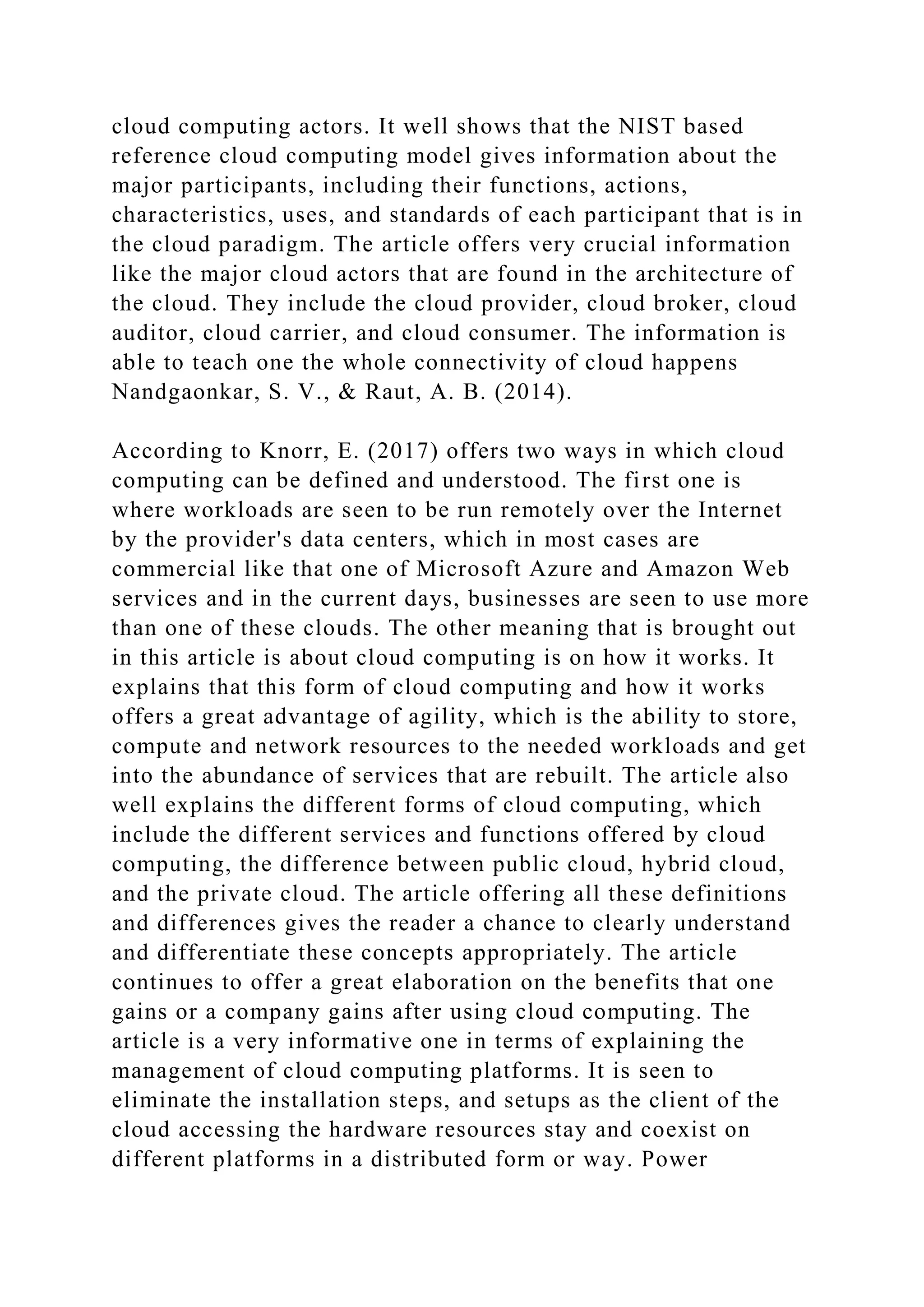 cloud computing actors. It well shows that the NIST based
reference cloud computing model gives information about the
major participants, including their functions, actions,
characteristics, uses, and standards of each participant that is in
the cloud paradigm. The article offers very crucial information
like the major cloud actors that are found in the architecture of
the cloud. They include the cloud provider, cloud broker, cloud
auditor, cloud carrier, and cloud consumer. The information is
able to teach one the whole connectivity of cloud happens
Nandgaonkar, S. V., & Raut, A. B. (2014).
According to Knorr, E. (2017) offers two ways in which cloud
computing can be defined and understood. The first one is
where workloads are seen to be run remotely over the Internet
by the provider's data centers, which in most cases are
commercial like that one of Microsoft Azure and Amazon Web
services and in the current days, businesses are seen to use more
than one of these clouds. The other meaning that is brought out
in this article is about cloud computing is on how it works. It
explains that this form of cloud computing and how it works
offers a great advantage of agility, which is the ability to store,
compute and network resources to the needed workloads and get
into the abundance of services that are rebuilt. The article also
well explains the different forms of cloud computing, which
include the different services and functions offered by cloud
computing, the difference between public cloud, hybrid cloud,
and the private cloud. The article offering all these definitions
and differences gives the reader a chance to clearly understand
and differentiate these concepts appropriately. The article
continues to offer a great elaboration on the benefits that one
gains or a company gains after using cloud computing. The
article is a very informative one in terms of explaining the
management of cloud computing platforms. It is seen to
eliminate the installation steps, and setups as the client of the
cloud accessing the hardware resources stay and coexist on
different platforms in a distributed form or way. Power
 