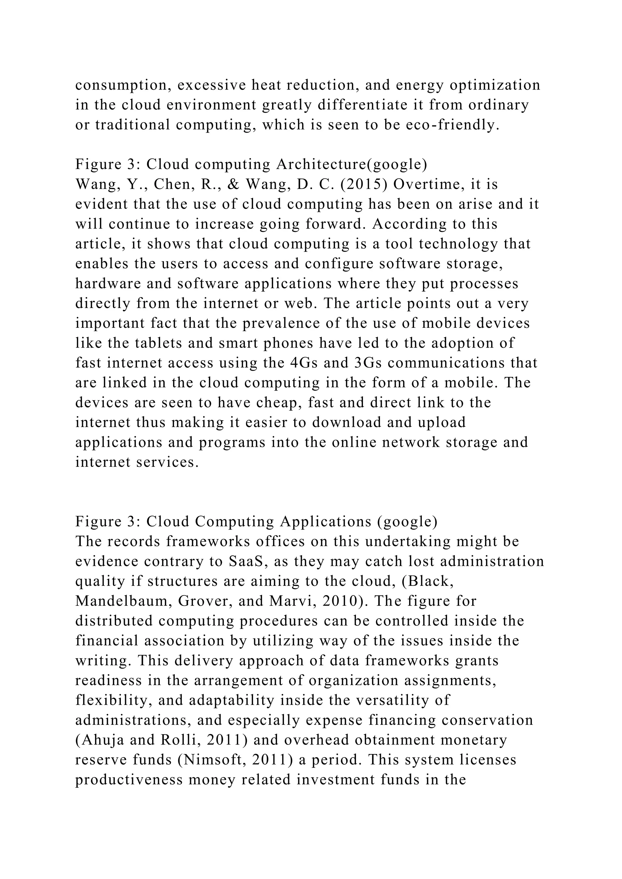 consumption, excessive heat reduction, and energy optimization
in the cloud environment greatly differentiate it from ordinary
or traditional computing, which is seen to be eco-friendly.
Figure 3: Cloud computing Architecture(google)
Wang, Y., Chen, R., & Wang, D. C. (2015) Overtime, it is
evident that the use of cloud computing has been on arise and it
will continue to increase going forward. According to this
article, it shows that cloud computing is a tool technology that
enables the users to access and configure software storage,
hardware and software applications where they put processes
directly from the internet or web. The article points out a very
important fact that the prevalence of the use of mobile devices
like the tablets and smart phones have led to the adoption of
fast internet access using the 4Gs and 3Gs communications that
are linked in the cloud computing in the form of a mobile. The
devices are seen to have cheap, fast and direct link to the
internet thus making it easier to download and upload
applications and programs into the online network storage and
internet services.
Figure 3: Cloud Computing Applications (google)
The records frameworks offices on this undertaking might be
evidence contrary to SaaS, as they may catch lost administration
quality if structures are aiming to the cloud, (Black,
Mandelbaum, Grover, and Marvi, 2010). The figure for
distributed computing procedures can be controlled inside the
financial association by utilizing way of the issues inside the
writing. This delivery approach of data frameworks grants
readiness in the arrangement of organization assignments,
flexibility, and adaptability inside the versatility of
administrations, and especially expense financing conservation
(Ahuja and Rolli, 2011) and overhead obtainment monetary
reserve funds (Nimsoft, 2011) a period. This system licenses
productiveness money related investment funds in the
 