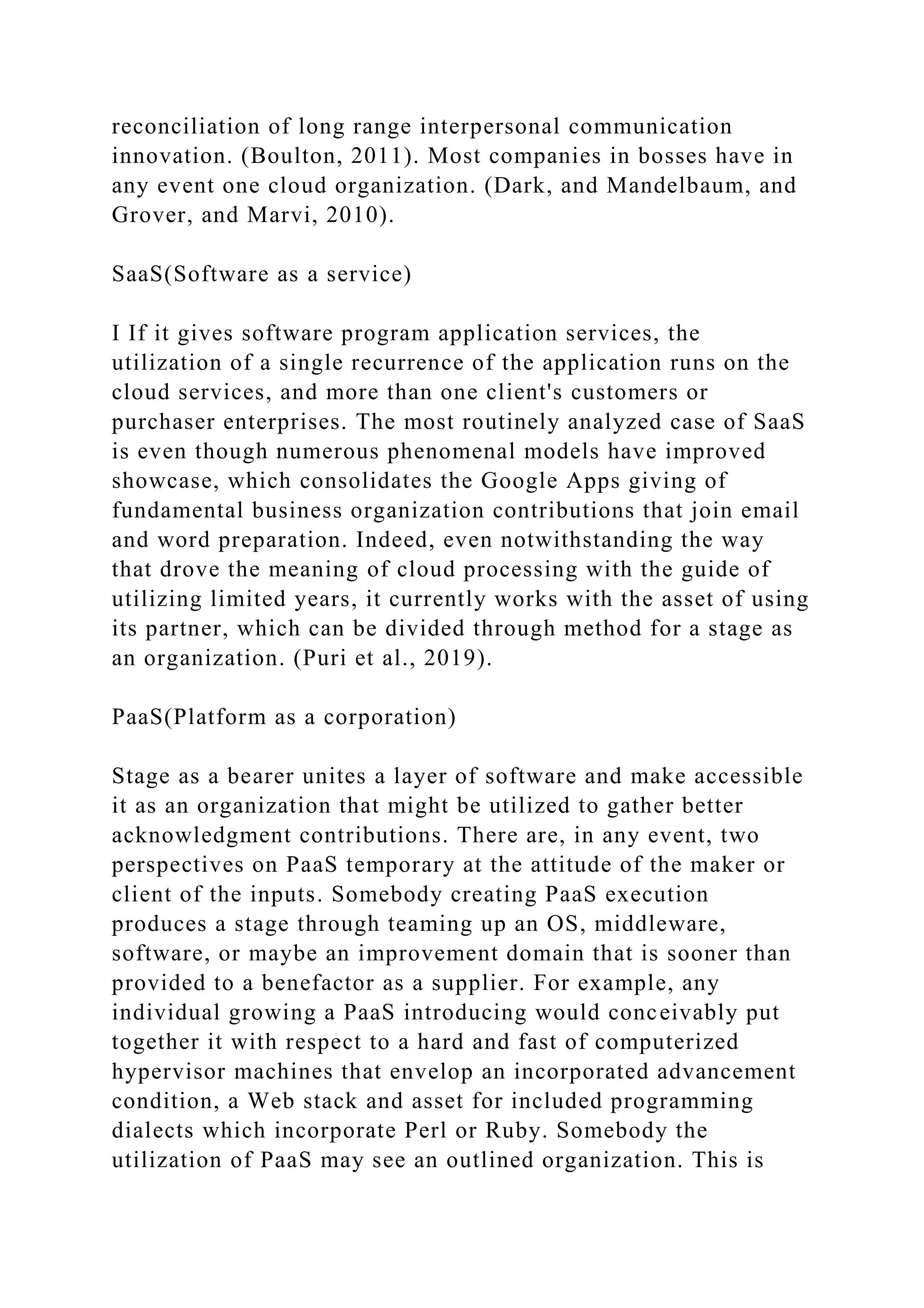 reconciliation of long range interpersonal communication
innovation. (Boulton, 2011). Most companies in bosses have in
any event one cloud organization. (Dark, and Mandelbaum, and
Grover, and Marvi, 2010).
SaaS(Software as a service)
I If it gives software program application services, the
utilization of a single recurrence of the application runs on the
cloud services, and more than one client's customers or
purchaser enterprises. The most routinely analyzed case of SaaS
is even though numerous phenomenal models have improved
showcase, which consolidates the Google Apps giving of
fundamental business organization contributions that join email
and word preparation. Indeed, even notwithstanding the way
that drove the meaning of cloud processing with the guide of
utilizing limited years, it currently works with the asset of using
its partner, which can be divided through method for a stage as
an organization. (Puri et al., 2019).
PaaS(Platform as a corporation)
Stage as a bearer unites a layer of software and make accessible
it as an organization that might be utilized to gather better
acknowledgment contributions. There are, in any event, two
perspectives on PaaS temporary at the attitude of the maker or
client of the inputs. Somebody creating PaaS execution
produces a stage through teaming up an OS, middleware,
software, or maybe an improvement domain that is sooner than
provided to a benefactor as a supplier. For example, any
individual growing a PaaS introducing would conceivably put
together it with respect to a hard and fast of computerized
hypervisor machines that envelop an incorporated advancement
condition, a Web stack and asset for included programming
dialects which incorporate Perl or Ruby. Somebody the
utilization of PaaS may see an outlined organization. This is
 