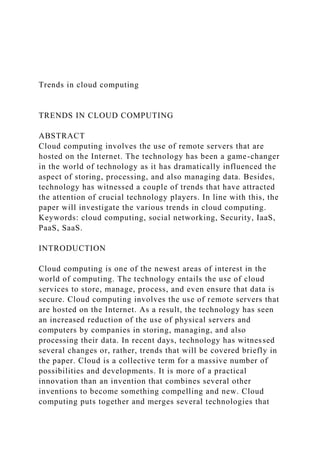 Trends in cloud computing
TRENDS IN CLOUD COMPUTING
ABSTRACT
Cloud computing involves the use of remote servers that are
hosted on the Internet. The technology has been a game-changer
in the world of technology as it has dramatically influenced the
aspect of storing, processing, and also managing data. Besides,
technology has witnessed a couple of trends that have attracted
the attention of crucial technology players. In line with this, the
paper will investigate the various trends in cloud computing.
Keywords: cloud computing, social networking, Security, IaaS,
PaaS, SaaS.
INTRODUCTION
Cloud computing is one of the newest areas of interest in the
world of computing. The technology entails the use of cloud
services to store, manage, process, and even ensure that data is
secure. Cloud computing involves the use of remote servers that
are hosted on the Internet. As a result, the technology has seen
an increased reduction of the use of physical servers and
computers by companies in storing, managing, and also
processing their data. In recent days, technology has witnessed
several changes or, rather, trends that will be covered briefly in
the paper. Cloud is a collective term for a massive number of
possibilities and developments. It is more of a practical
innovation than an invention that combines several other
inventions to become something compelling and new. Cloud
computing puts together and merges several technologies that
 