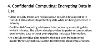 4. Confidential Computing: Encrypting Data in
Use.
• Cloud security trends are not just about securing data at rest or in
transit; it also extends to protecting data while it’s being processed in
memory.
• Confidential Computing addresses this concern by encrypting data
while it is in use. This allows cloud providers to perform computations
on encrypted data without ever exposing the actual information.
• As a result, sensitive data remains shielded even from potential
insider threats or malicious actors targeting the cloud infrastructure.
 