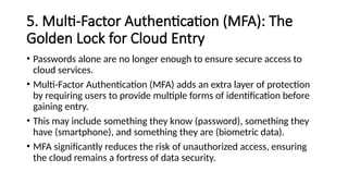 5. Multi-Factor Authentication (MFA): The
Golden Lock for Cloud Entry
• Passwords alone are no longer enough to ensure secure access to
cloud services.
• Multi-Factor Authentication (MFA) adds an extra layer of protection
by requiring users to provide multiple forms of identification before
gaining entry.
• This may include something they know (password), something they
have (smartphone), and something they are (biometric data).
• MFA significantly reduces the risk of unauthorized access, ensuring
the cloud remains a fortress of data security.
 