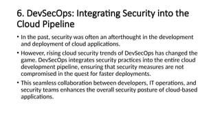 6. DevSecOps: Integrating Security into the
Cloud Pipeline
• In the past, security was often an afterthought in the development
and deployment of cloud applications.
• However, rising cloud security trends of DevSecOps has changed the
game. DevSecOps integrates security practices into the entire cloud
development pipeline, ensuring that security measures are not
compromised in the quest for faster deployments.
• This seamless collaboration between developers, IT operations, and
security teams enhances the overall security posture of cloud-based
applications.
 