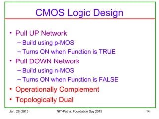 Jan. 28, 2015 NIT-Patna: Foundation Day 2015 14
CMOS Logic Design
• Pull UP Network
– Build using p-MOS
– Turns ON when Function is TRUE
• Pull DOWN Network
– Build using n-MOS
– Turns ON when Function is FALSE
• Operationally Complement
• Topologically Dual
 