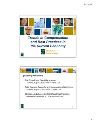 7/11/2011




     Trends in Compensation
       and Best Practices in
      the Current Economy
                             CBIZ Human                                    
                             Capital Services




Upcoming Webinars

 • The Three R’s of Talent Management
             Rs
   – Tuesday, August 2, 10:00 am to 11:00 am CDT

 • Total Rewards Design for an Intergenerational Workforce
   – Tuesday, August 23, 10:00 am to 11:00 am CDT

 • Strategies to Enhance the ROI of Wellness Programs
         g                                      g
   – Wednesday, September 14, 10:00 am to 11:00 am




                                                                              2




                                                                                         1
 