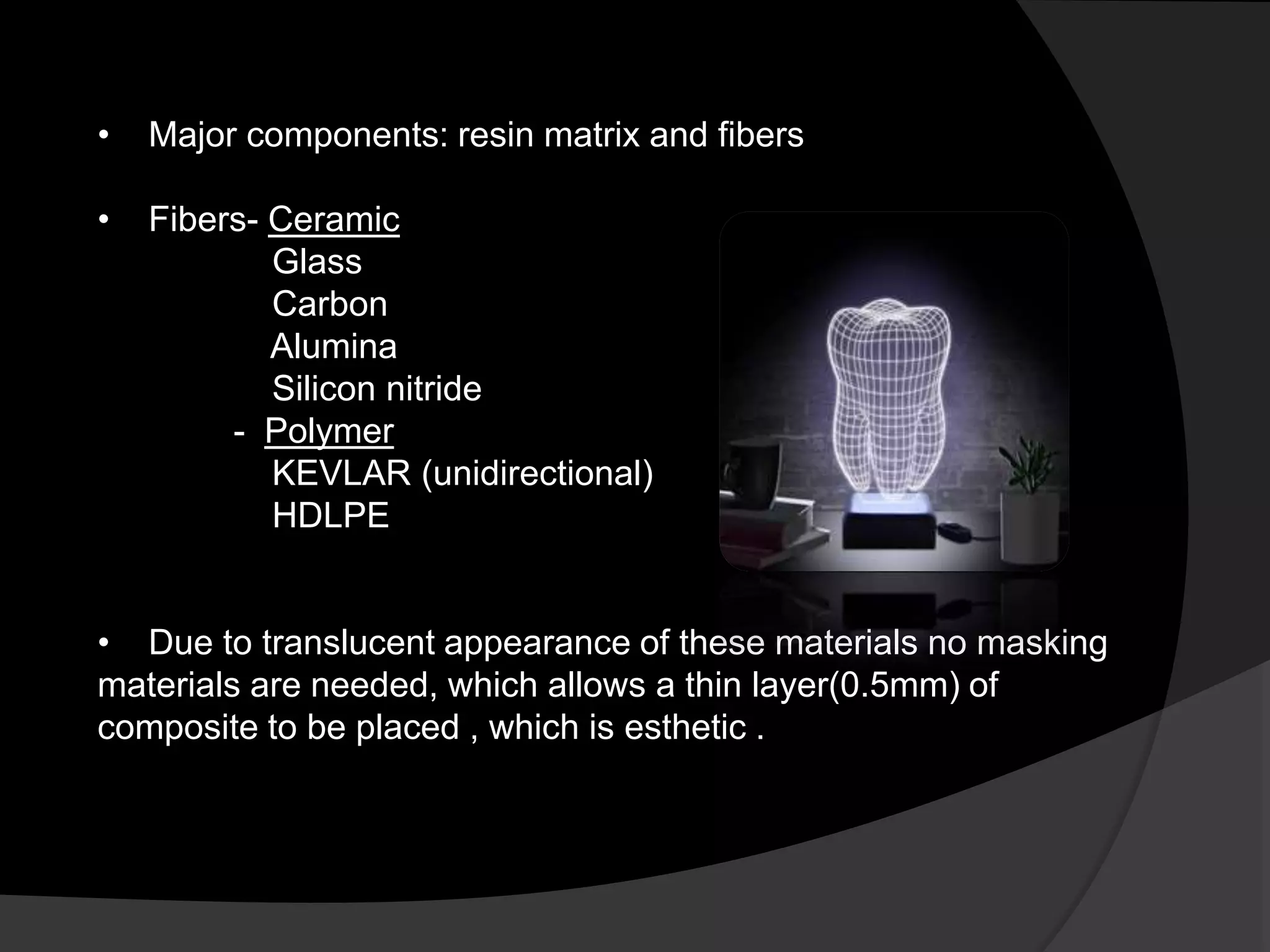 • Major components: resin matrix and fibers
• Fibers- Ceramic
Glass
Carbon
Alumina
Silicon nitride
- Polymer
KEVLAR (unidirectional)
HDLPE
• Due to translucent appearance of these materials no masking
materials are needed, which allows a thin layer(0.5mm) of
composite to be placed , which is esthetic .
 