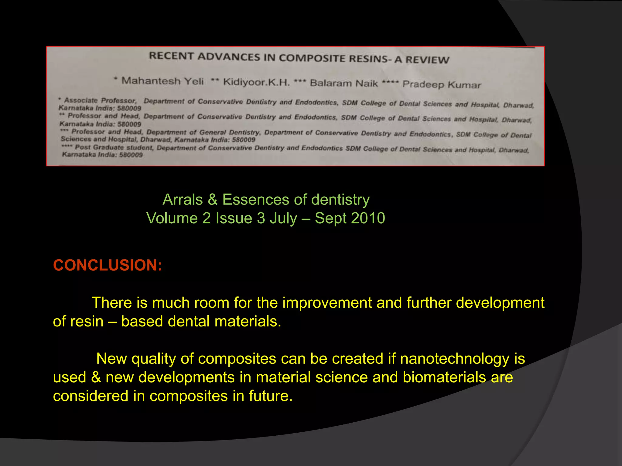 CONCLUSION:
There is much room for the improvement and further development
of resin – based dental materials.
New quality of composites can be created if nanotechnology is
used & new developments in material science and biomaterials are
considered in composites in future.
Arrals & Essences of dentistry
Volume 2 Issue 3 July – Sept 2010
 