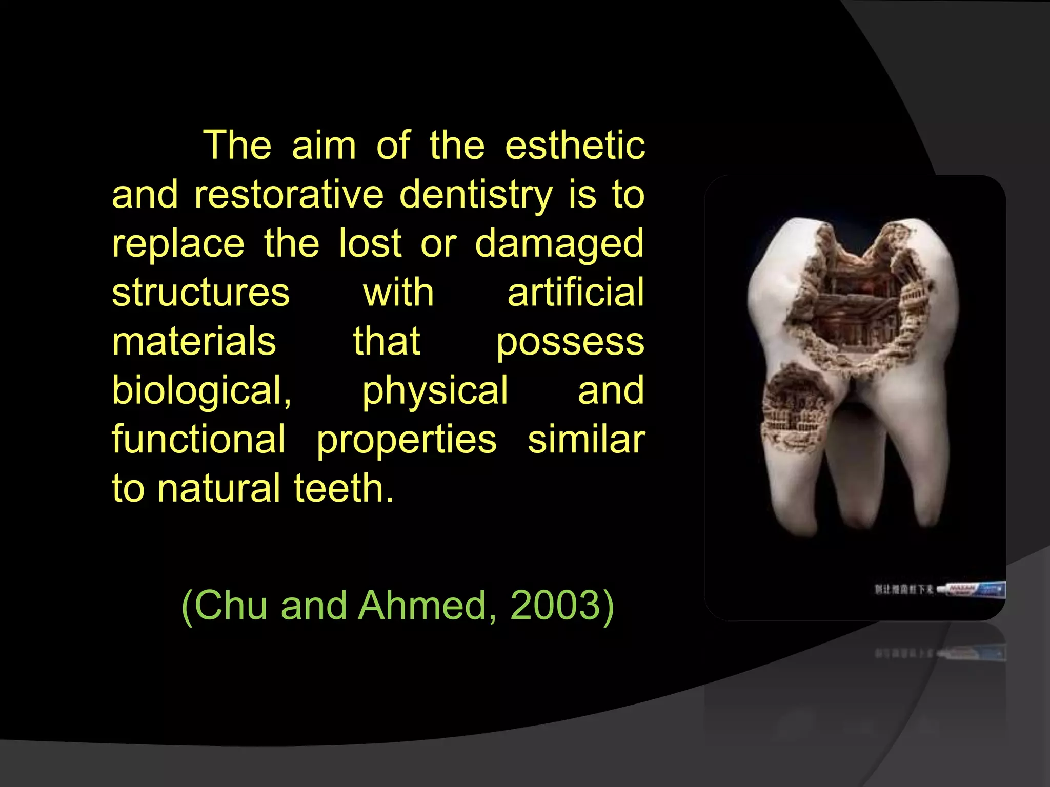The aim of the esthetic
and restorative dentistry is to
replace the lost or damaged
structures with artificial
materials that possess
biological, physical and
functional properties similar
to natural teeth.
(Chu and Ahmed, 2003)
 