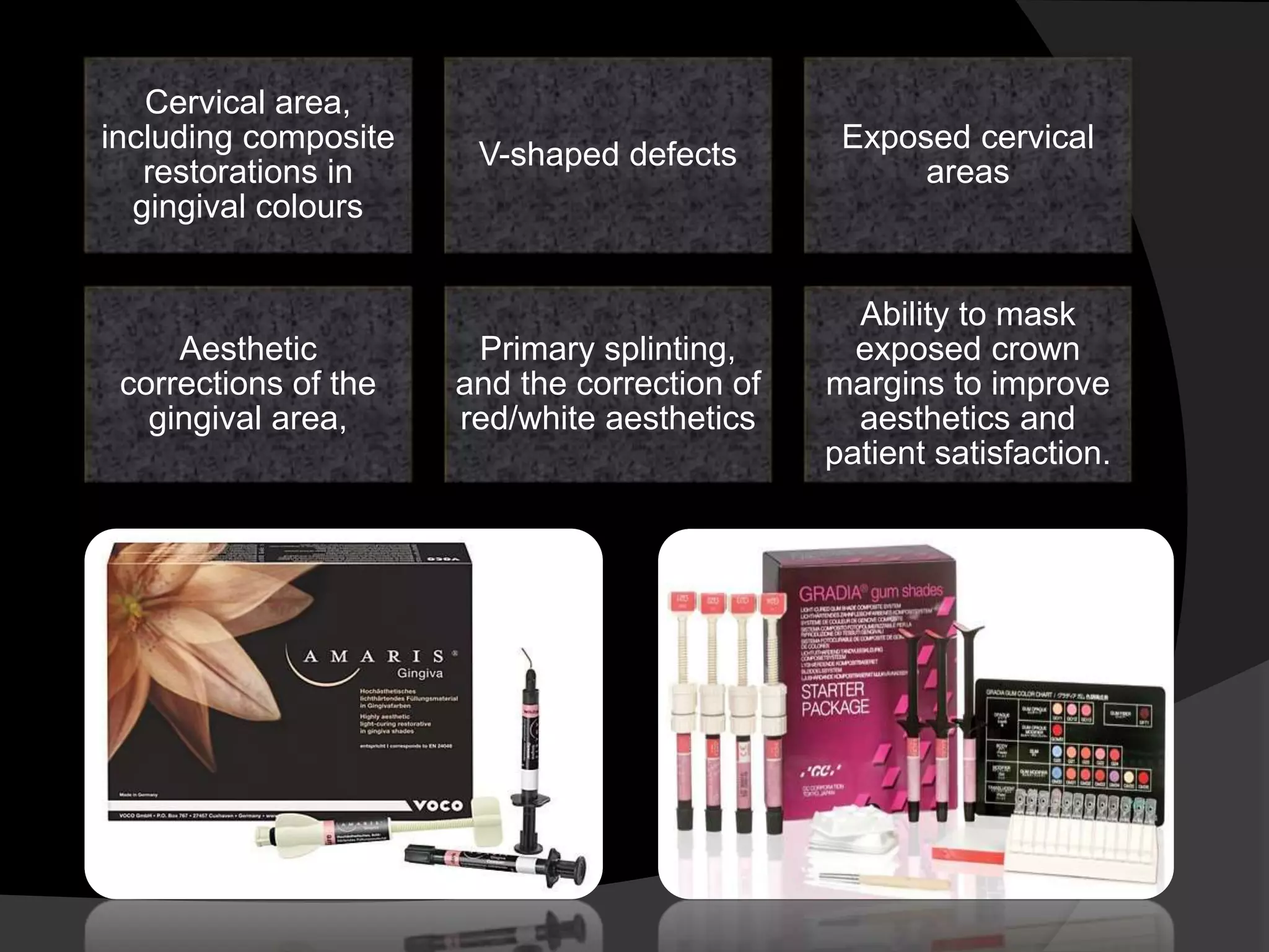 Cervical area,
including composite
restorations in
gingival colours
V-shaped defects
Exposed cervical
areas
Aesthetic
corrections of the
gingival area,
Primary splinting,
and the correction of
red/white aesthetics
Ability to mask
exposed crown
margins to improve
aesthetics and
patient satisfaction.
 