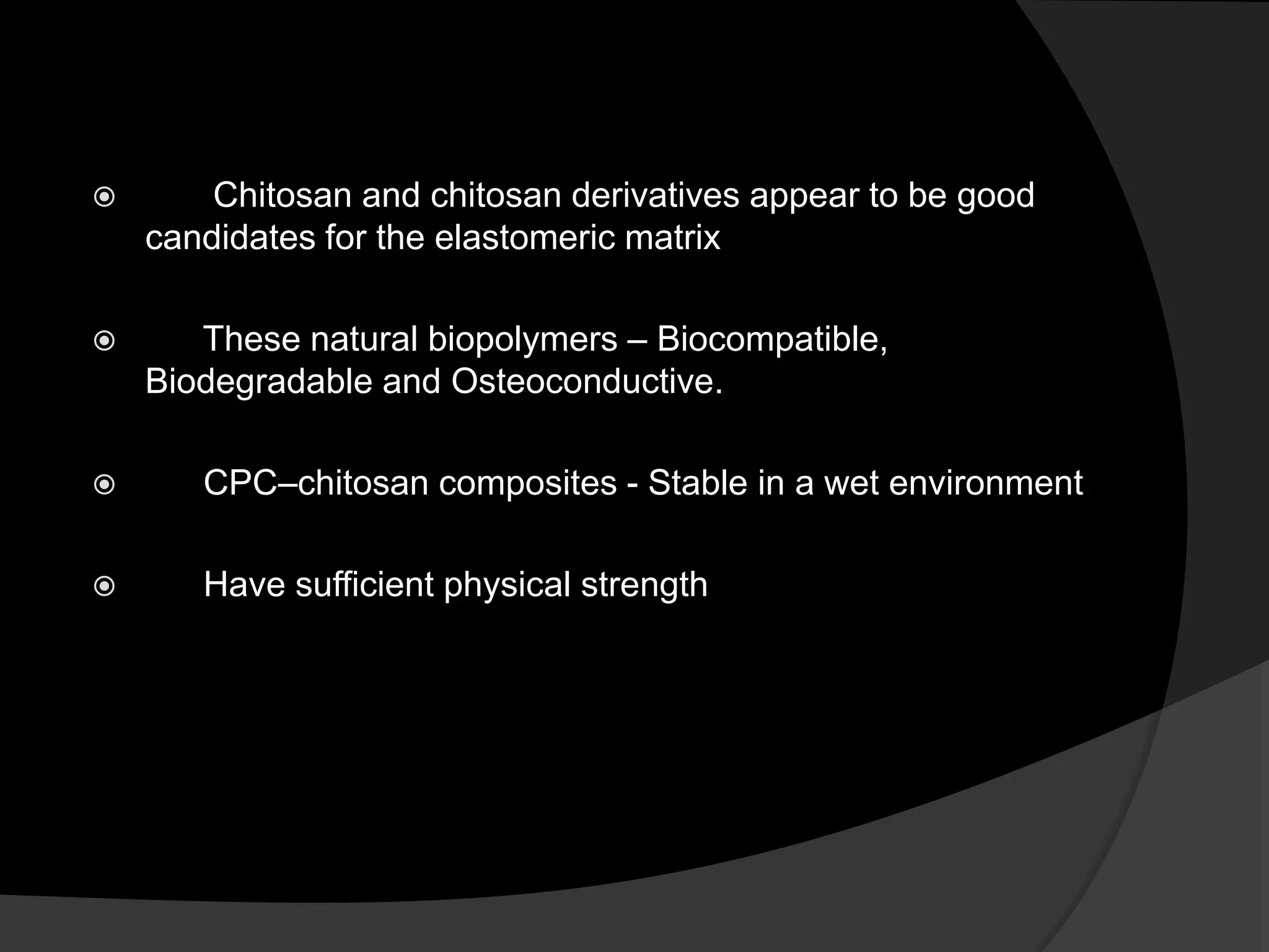 Chitosan and chitosan derivatives appear to be good
candidates for the elastomeric matrix
 These natural biopolymers – Biocompatible,
Biodegradable and Osteoconductive.
 CPC–chitosan composites - Stable in a wet environment
 Have sufficient physical strength
 