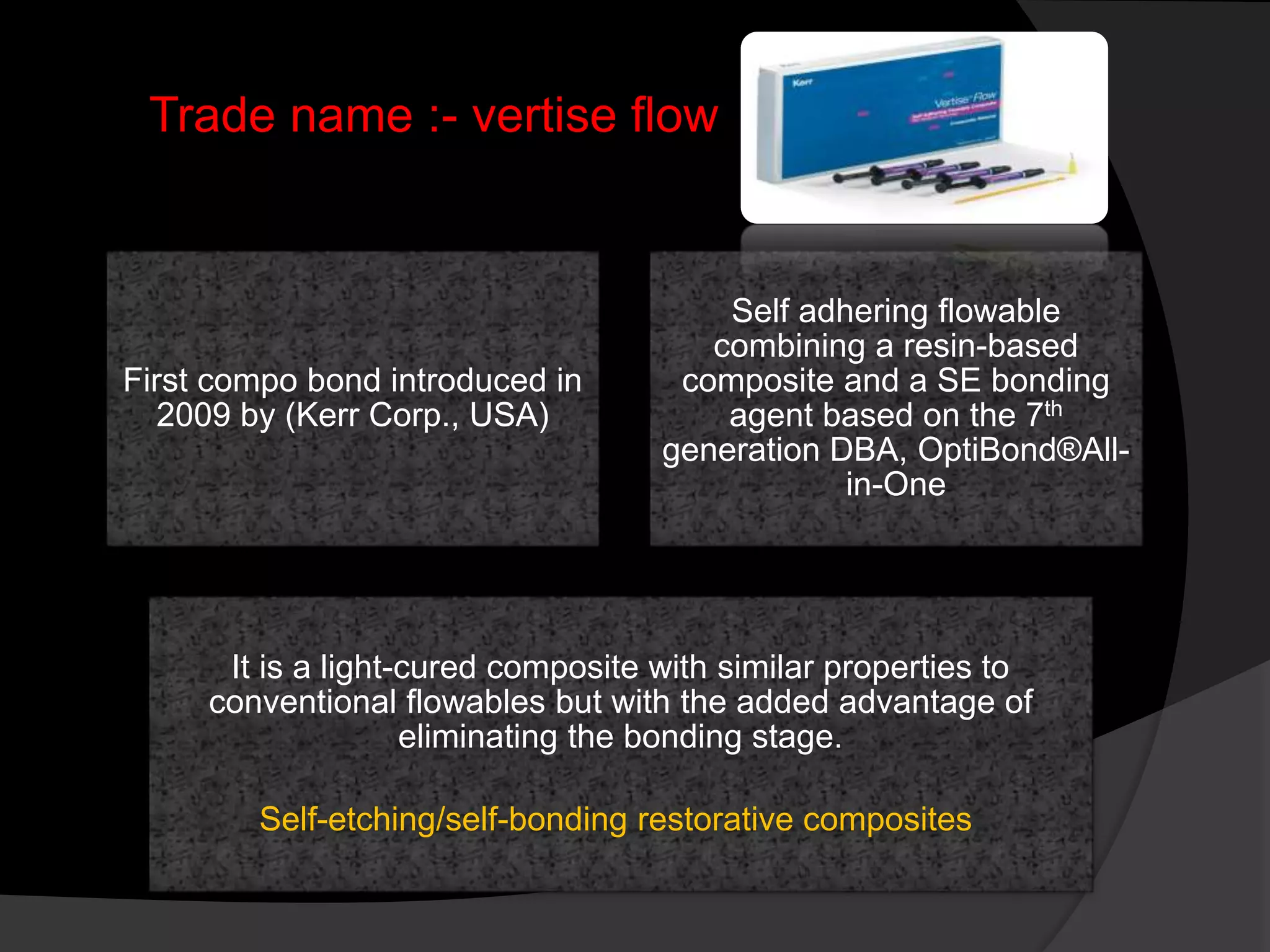Trade name :- vertise flow
First compo bond introduced in
2009 by (Kerr Corp., USA)
Self adhering flowable
combining a resin-based
composite and a SE bonding
agent based on the 7th
generation DBA, OptiBond®All-
in-One
It is a light-cured composite with similar properties to
conventional flowables but with the added advantage of
eliminating the bonding stage.
Self-etching/self-bonding restorative composites
 
