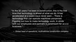 © Inlumino Consulting, 2019 | 12© Inlumino Consulting, 2019 | 12Background photo: Michael Molloy Photography
“In the 32 years I’ve been in construction, this is the first
time that technology is ahead of what we do. It has
accelerated at a pace I have never seen… There is
technology that can operate machines unmanned.
Figuring out how to make technology work, in stride
with our employees and partners is paramount for us a a
business.”
— Global head of operations, multinational construction company
 