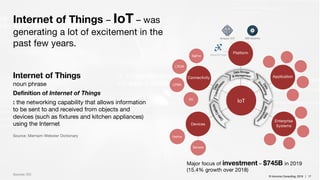 © Inlumino Consulting, 2019 | 17© Inlumino Consulting, 2019 | 17
Internet of Things – IoT – was
generating a lot of excitement in the
past few years.
Sources: IDC
Internet of Things
noun phrase
Definition of Internet of Things
: the networking capability that allows information
to be sent to and received from objects and
devices (such as fixtures and kitchen appliances)
using the Internet
Source: Merriam-Webster Dictionary
Devices
Native
5G
LPWA
LTE/M
SigFox
Connectivity
Platform
Enterprise
Systems
Application
IoT
Sensors
Amazon IOT IBM Bluemix
Major focus of investment – $745B in 2019
(15.4% growth over 2018)
 