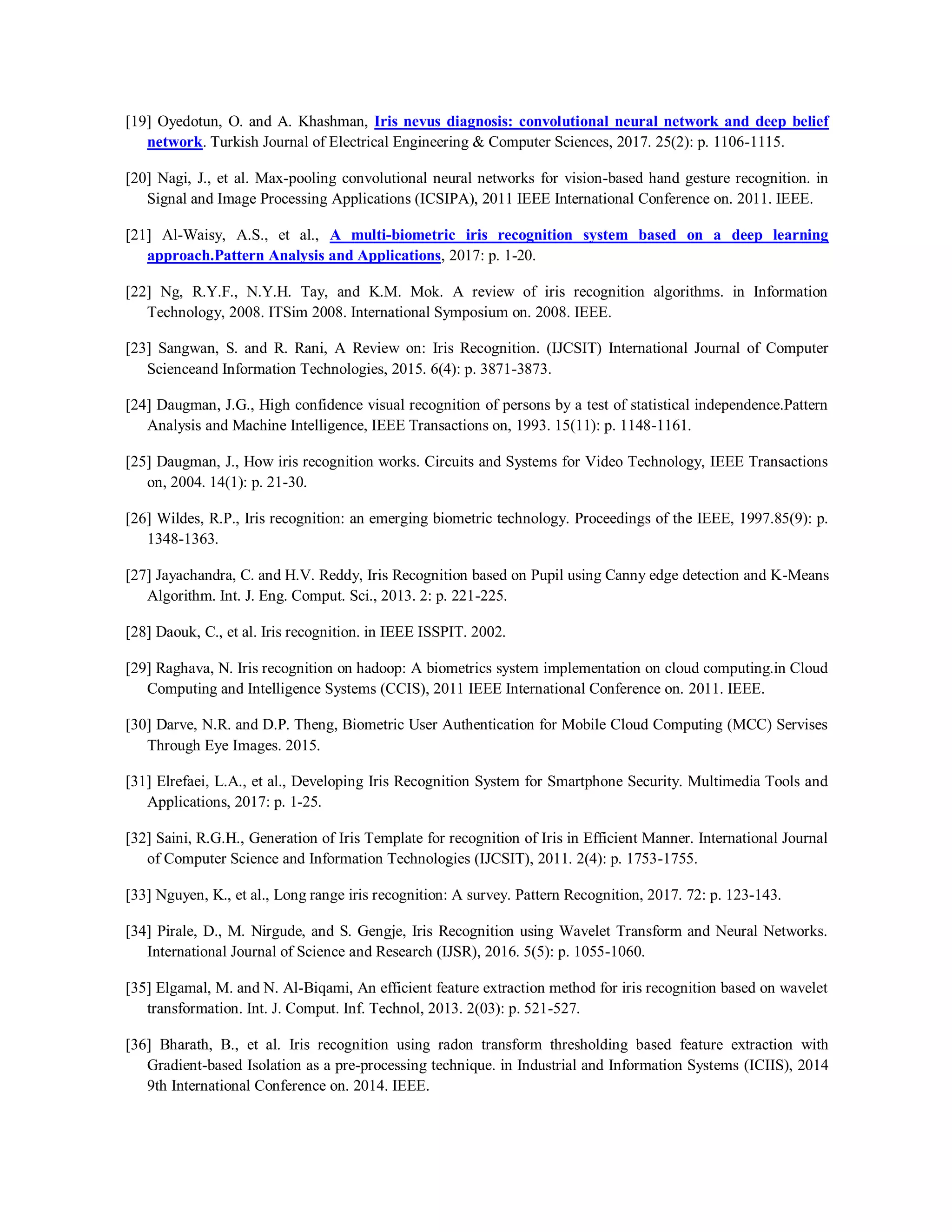 [19] Oyedotun, O. and A. Khashman, Iris nevus diagnosis: convolutional neural network and deep belief
network. Turkish Journal of Electrical Engineering & Computer Sciences, 2017. 25(2): p. 1106-1115.
[20] Nagi, J., et al. Max-pooling convolutional neural networks for vision-based hand gesture recognition. in
Signal and Image Processing Applications (ICSIPA), 2011 IEEE International Conference on. 2011. IEEE.
[21] Al-Waisy, A.S., et al., A multi-biometric iris recognition system based on a deep learning
approach.Pattern Analysis and Applications, 2017: p. 1-20.
[22] Ng, R.Y.F., N.Y.H. Tay, and K.M. Mok. A review of iris recognition algorithms. in Information
Technology, 2008. ITSim 2008. International Symposium on. 2008. IEEE.
[23] Sangwan, S. and R. Rani, A Review on: Iris Recognition. (IJCSIT) International Journal of Computer
Scienceand Information Technologies, 2015. 6(4): p. 3871-3873.
[24] Daugman, J.G., High confidence visual recognition of persons by a test of statistical independence.Pattern
Analysis and Machine Intelligence, IEEE Transactions on, 1993. 15(11): p. 1148-1161.
[25] Daugman, J., How iris recognition works. Circuits and Systems for Video Technology, IEEE Transactions
on, 2004. 14(1): p. 21-30.
[26] Wildes, R.P., Iris recognition: an emerging biometric technology. Proceedings of the IEEE, 1997.85(9): p.
1348-1363.
[27] Jayachandra, C. and H.V. Reddy, Iris Recognition based on Pupil using Canny edge detection and K-Means
Algorithm. Int. J. Eng. Comput. Sci., 2013. 2: p. 221-225.
[28] Daouk, C., et al. Iris recognition. in IEEE ISSPIT. 2002.
[29] Raghava, N. Iris recognition on hadoop: A biometrics system implementation on cloud computing.in Cloud
Computing and Intelligence Systems (CCIS), 2011 IEEE International Conference on. 2011. IEEE.
[30] Darve, N.R. and D.P. Theng, Biometric User Authentication for Mobile Cloud Computing (MCC) Servises
Through Eye Images. 2015.
[31] Elrefaei, L.A., et al., Developing Iris Recognition System for Smartphone Security. Multimedia Tools and
Applications, 2017: p. 1-25.
[32] Saini, R.G.H., Generation of Iris Template for recognition of Iris in Efficient Manner. International Journal
of Computer Science and Information Technologies (IJCSIT), 2011. 2(4): p. 1753-1755.
[33] Nguyen, K., et al., Long range iris recognition: A survey. Pattern Recognition, 2017. 72: p. 123-143.
[34] Pirale, D., M. Nirgude, and S. Gengje, Iris Recognition using Wavelet Transform and Neural Networks.
International Journal of Science and Research (IJSR), 2016. 5(5): p. 1055-1060.
[35] Elgamal, M. and N. Al-Biqami, An efficient feature extraction method for iris recognition based on wavelet
transformation. Int. J. Comput. Inf. Technol, 2013. 2(03): p. 521-527.
[36] Bharath, B., et al. Iris recognition using radon transform thresholding based feature extraction with
Gradient-based Isolation as a pre-processing technique. in Industrial and Information Systems (ICIIS), 2014
9th International Conference on. 2014. IEEE.
 