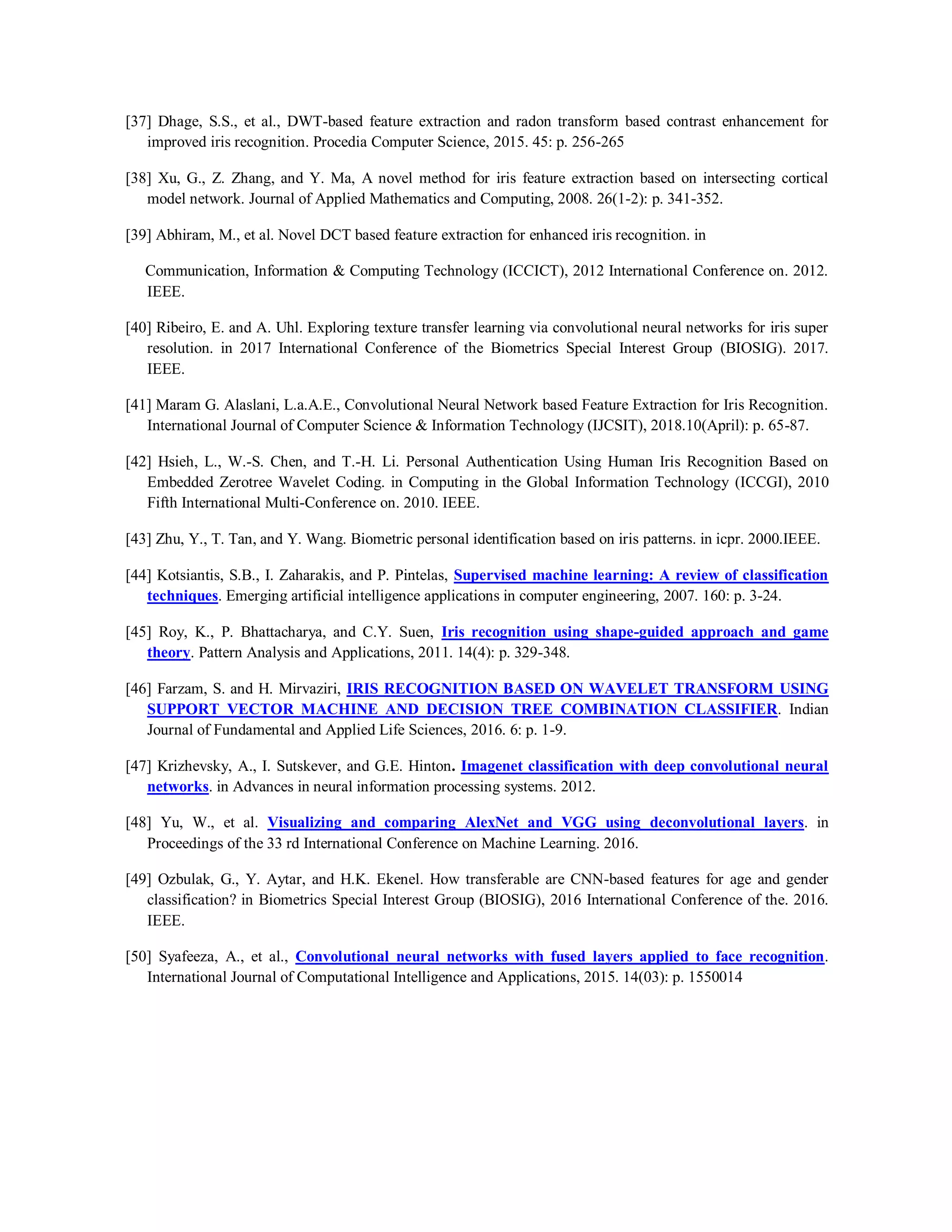 [37] Dhage, S.S., et al., DWT-based feature extraction and radon transform based contrast enhancement for
improved iris recognition. Procedia Computer Science, 2015. 45: p. 256-265
[38] Xu, G., Z. Zhang, and Y. Ma, A novel method for iris feature extraction based on intersecting cortical
model network. Journal of Applied Mathematics and Computing, 2008. 26(1-2): p. 341-352.
[39] Abhiram, M., et al. Novel DCT based feature extraction for enhanced iris recognition. in
Communication, Information & Computing Technology (ICCICT), 2012 International Conference on. 2012.
IEEE.
[40] Ribeiro, E. and A. Uhl. Exploring texture transfer learning via convolutional neural networks for iris super
resolution. in 2017 International Conference of the Biometrics Special Interest Group (BIOSIG). 2017.
IEEE.
[41] Maram G. Alaslani, L.a.A.E., Convolutional Neural Network based Feature Extraction for Iris Recognition.
International Journal of Computer Science & Information Technology (IJCSIT), 2018.10(April): p. 65-87.
[42] Hsieh, L., W.-S. Chen, and T.-H. Li. Personal Authentication Using Human Iris Recognition Based on
Embedded Zerotree Wavelet Coding. in Computing in the Global Information Technology (ICCGI), 2010
Fifth International Multi-Conference on. 2010. IEEE.
[43] Zhu, Y., T. Tan, and Y. Wang. Biometric personal identification based on iris patterns. in icpr. 2000.IEEE.
[44] Kotsiantis, S.B., I. Zaharakis, and P. Pintelas, Supervised machine learning: A review of classification
techniques. Emerging artificial intelligence applications in computer engineering, 2007. 160: p. 3-24.
[45] Roy, K., P. Bhattacharya, and C.Y. Suen, Iris recognition using shape-guided approach and game
theory. Pattern Analysis and Applications, 2011. 14(4): p. 329-348.
[46] Farzam, S. and H. Mirvaziri, IRIS RECOGNITION BASED ON WAVELET TRANSFORM USING
SUPPORT VECTOR MACHINE AND DECISION TREE COMBINATION CLASSIFIER. Indian
Journal of Fundamental and Applied Life Sciences, 2016. 6: p. 1-9.
[47] Krizhevsky, A., I. Sutskever, and G.E. Hinton. Imagenet classification with deep convolutional neural
networks. in Advances in neural information processing systems. 2012.
[48] Yu, W., et al. Visualizing and comparing AlexNet and VGG using deconvolutional layers. in
Proceedings of the 33 rd International Conference on Machine Learning. 2016.
[49] Ozbulak, G., Y. Aytar, and H.K. Ekenel. How transferable are CNN-based features for age and gender
classification? in Biometrics Special Interest Group (BIOSIG), 2016 International Conference of the. 2016.
IEEE.
[50] Syafeeza, A., et al., Convolutional neural networks with fused layers applied to face recognition.
International Journal of Computational Intelligence and Applications, 2015. 14(03): p. 1550014
 
