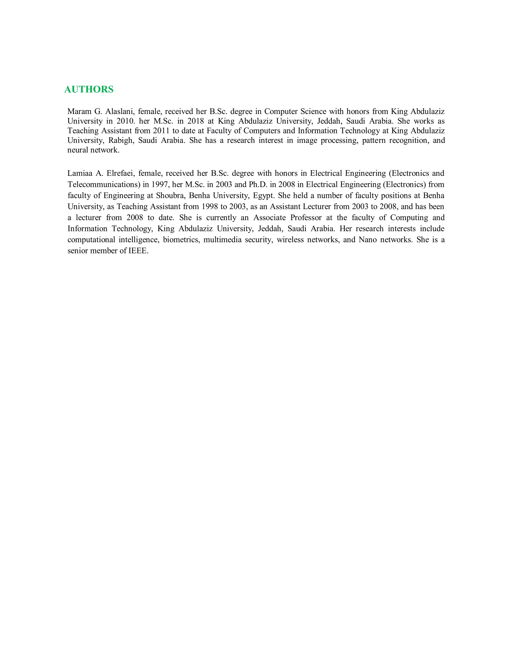 AUTHORS
Maram G. Alaslani, female, received her B.Sc. degree in Computer Science with honors from King Abdulaziz
University in 2010. her M.Sc. in 2018 at King Abdulaziz University, Jeddah, Saudi Arabia. She works as
Teaching Assistant from 2011 to date at Faculty of Computers and Information Technology at King Abdulaziz
University, Rabigh, Saudi Arabia. She has a research interest in image processing, pattern recognition, and
neural network.
Lamiaa A. Elrefaei, female, received her B.Sc. degree with honors in Electrical Engineering (Electronics and
Telecommunications) in 1997, her M.Sc. in 2003 and Ph.D. in 2008 in Electrical Engineering (Electronics) from
faculty of Engineering at Shoubra, Benha University, Egypt. She held a number of faculty positions at Benha
University, as Teaching Assistant from 1998 to 2003, as an Assistant Lecturer from 2003 to 2008, and has been
a lecturer from 2008 to date. She is currently an Associate Professor at the faculty of Computing and
Information Technology, King Abdulaziz University, Jeddah, Saudi Arabia. Her research interests include
computational intelligence, biometrics, multimedia security, wireless networks, and Nano networks. She is a
senior member of IEEE.
 
