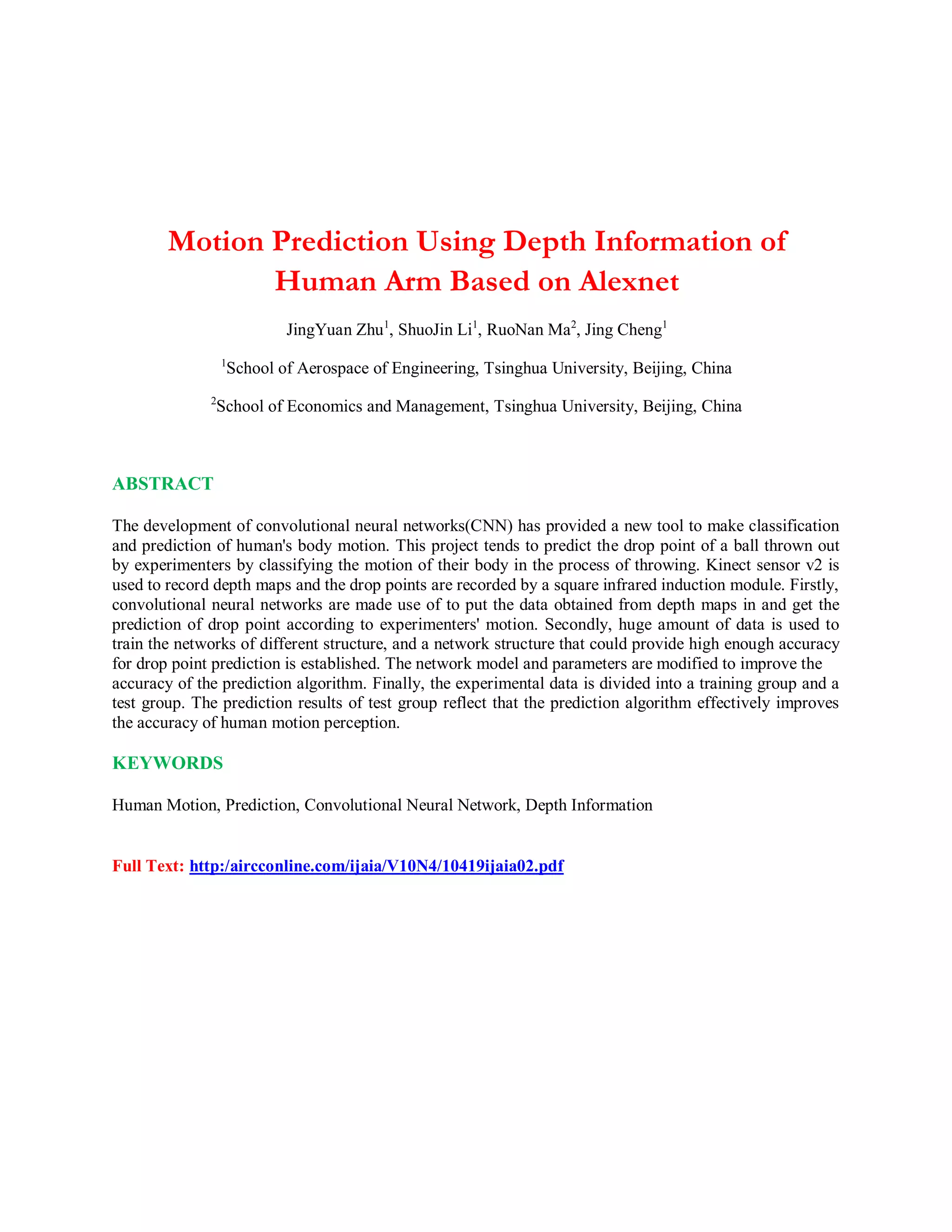 Motion Prediction Using Depth Information of
Human Arm Based on Alexnet
JingYuan Zhu1
, ShuoJin Li1
, RuoNan Ma2
, Jing Cheng1
1
School of Aerospace of Engineering, Tsinghua University, Beijing, China
2
School of Economics and Management, Tsinghua University, Beijing, China
ABSTRACT
The development of convolutional neural networks(CNN) has provided a new tool to make classification
and prediction of human's body motion. This project tends to predict the drop point of a ball thrown out
by experimenters by classifying the motion of their body in the process of throwing. Kinect sensor v2 is
used to record depth maps and the drop points are recorded by a square infrared induction module. Firstly,
convolutional neural networks are made use of to put the data obtained from depth maps in and get the
prediction of drop point according to experimenters' motion. Secondly, huge amount of data is used to
train the networks of different structure, and a network structure that could provide high enough accuracy
for drop point prediction is established. The network model and parameters are modified to improve the
accuracy of the prediction algorithm. Finally, the experimental data is divided into a training group and a
test group. The prediction results of test group reflect that the prediction algorithm effectively improves
the accuracy of human motion perception.
KEYWORDS
Human Motion, Prediction, Convolutional Neural Network, Depth Information
Full Text: http:/aircconline.com/ijaia/V10N4/10419ijaia02.pdf
 