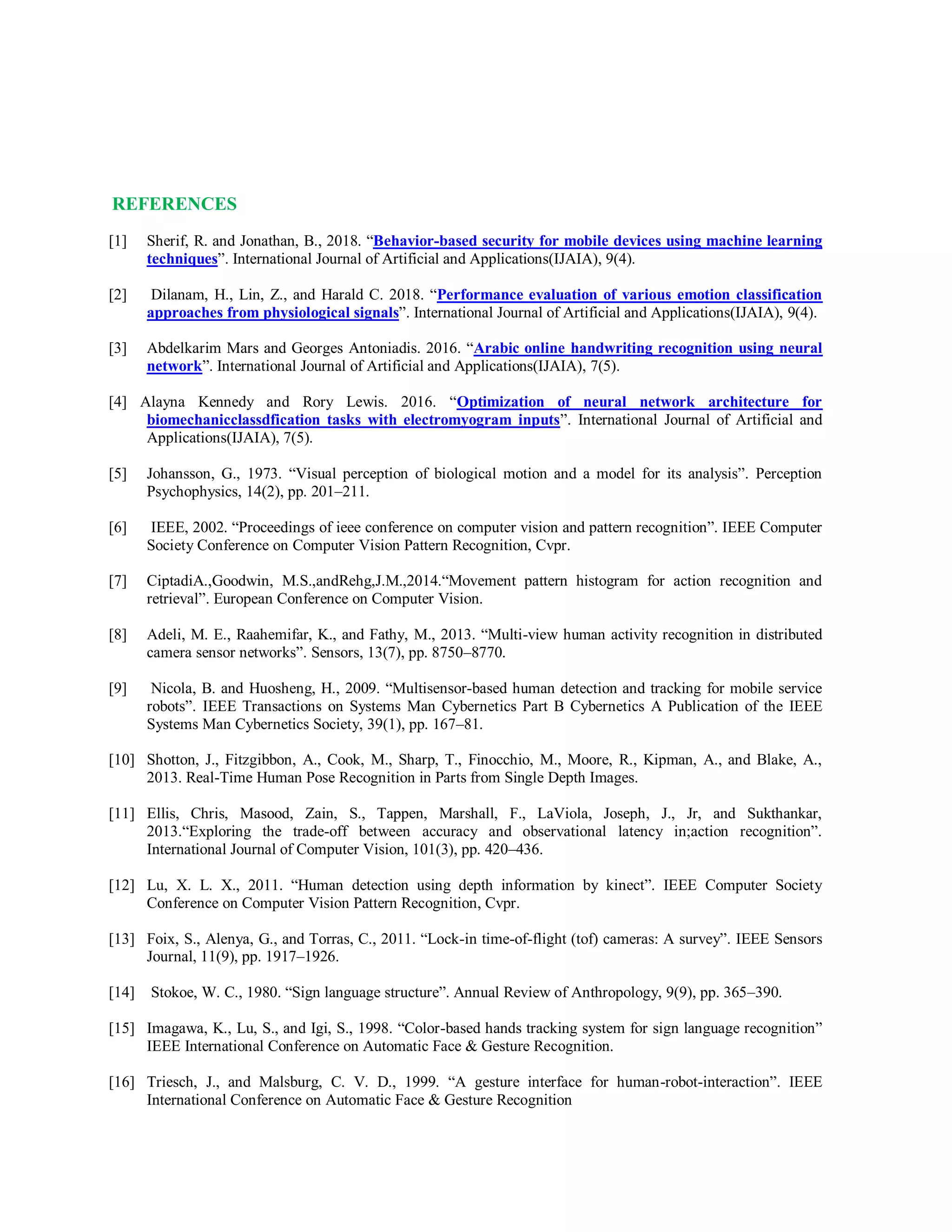 REFERENCES
[1] Sherif, R. and Jonathan, B., 2018. “Behavior-based security for mobile devices using machine learning
techniques”. International Journal of Artificial and Applications(IJAIA), 9(4).
[2] Dilanam, H., Lin, Z., and Harald C. 2018. “Performance evaluation of various emotion classification
approaches from physiological signals”. International Journal of Artificial and Applications(IJAIA), 9(4).
[3] Abdelkarim Mars and Georges Antoniadis. 2016. “Arabic online handwriting recognition using neural
network”. International Journal of Artificial and Applications(IJAIA), 7(5).
[4] Alayna Kennedy and Rory Lewis. 2016. “Optimization of neural network architecture for
biomechanicclassdfication tasks with electromyogram inputs”. International Journal of Artificial and
Applications(IJAIA), 7(5).
[5] Johansson, G., 1973. “Visual perception of biological motion and a model for its analysis”. Perception
Psychophysics, 14(2), pp. 201–211.
[6] IEEE, 2002. “Proceedings of ieee conference on computer vision and pattern recognition”. IEEE Computer
Society Conference on Computer Vision Pattern Recognition, Cvpr.
[7] CiptadiA.,Goodwin, M.S.,andRehg,J.M.,2014.“Movement pattern histogram for action recognition and
retrieval”. European Conference on Computer Vision.
[8] Adeli, M. E., Raahemifar, K., and Fathy, M., 2013. “Multi-view human activity recognition in distributed
camera sensor networks”. Sensors, 13(7), pp. 8750–8770.
[9] Nicola, B. and Huosheng, H., 2009. “Multisensor-based human detection and tracking for mobile service
robots”. IEEE Transactions on Systems Man Cybernetics Part B Cybernetics A Publication of the IEEE
Systems Man Cybernetics Society, 39(1), pp. 167–81.
[10] Shotton, J., Fitzgibbon, A., Cook, M., Sharp, T., Finocchio, M., Moore, R., Kipman, A., and Blake, A.,
2013. Real-Time Human Pose Recognition in Parts from Single Depth Images.
[11] Ellis, Chris, Masood, Zain, S., Tappen, Marshall, F., LaViola, Joseph, J., Jr, and Sukthankar,
2013.“Exploring the trade-off between accuracy and observational latency in;action recognition”.
International Journal of Computer Vision, 101(3), pp. 420–436.
[12] Lu, X. L. X., 2011. “Human detection using depth information by kinect”. IEEE Computer Society
Conference on Computer Vision Pattern Recognition, Cvpr.
[13] Foix, S., Alenya, G., and Torras, C., 2011. “Lock-in time-of-flight (tof) cameras: A survey”. IEEE Sensors
Journal, 11(9), pp. 1917–1926.
[14] Stokoe, W. C., 1980. “Sign language structure”. Annual Review of Anthropology, 9(9), pp. 365–390.
[15] Imagawa, K., Lu, S., and Igi, S., 1998. “Color-based hands tracking system for sign language recognition”
IEEE International Conference on Automatic Face & Gesture Recognition.
[16] Triesch, J., and Malsburg, C. V. D., 1999. “A gesture interface for human-robot-interaction”. IEEE
International Conference on Automatic Face & Gesture Recognition
 