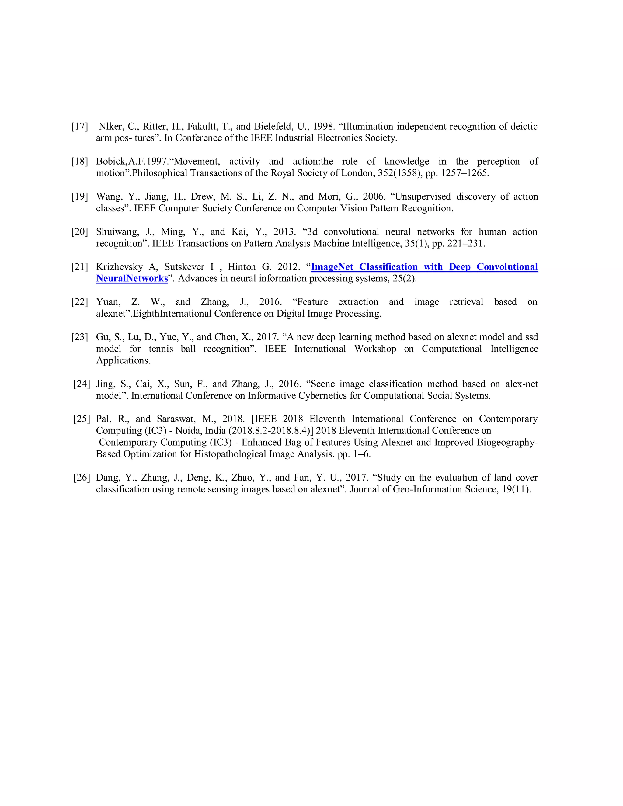 [17] Nlker, C., Ritter, H., Fakultt, T., and Bielefeld, U., 1998. “Illumination independent recognition of deictic
arm pos- tures”. In Conference of the IEEE Industrial Electronics Society.
[18] Bobick,A.F.1997.“Movement, activity and action:the role of knowledge in the perception of
motion”.Philosophical Transactions of the Royal Society of London, 352(1358), pp. 1257–1265.
[19] Wang, Y., Jiang, H., Drew, M. S., Li, Z. N., and Mori, G., 2006. “Unsupervised discovery of action
classes”. IEEE Computer Society Conference on Computer Vision Pattern Recognition.
[20] Shuiwang, J., Ming, Y., and Kai, Y., 2013. “3d convolutional neural networks for human action
recognition”. IEEE Transactions on Pattern Analysis Machine Intelligence, 35(1), pp. 221–231.
[21] Krizhevsky A, Sutskever I , Hinton G. 2012. “ImageNet Classification with Deep Convolutional
NeuralNetworks”. Advances in neural information processing systems, 25(2).
[22] Yuan, Z. W., and Zhang, J., 2016. “Feature extraction and image retrieval based on
alexnet”.EighthInternational Conference on Digital Image Processing.
[23] Gu, S., Lu, D., Yue, Y., and Chen, X., 2017. “A new deep learning method based on alexnet model and ssd
model for tennis ball recognition”. IEEE International Workshop on Computational Intelligence
Applications.
[24] Jing, S., Cai, X., Sun, F., and Zhang, J., 2016. “Scene image classification method based on alex-net
model”. International Conference on Informative Cybernetics for Computational Social Systems.
[25] Pal, R., and Saraswat, M., 2018. [IEEE 2018 Eleventh International Conference on Contemporary
Computing (IC3) - Noida, India (2018.8.2-2018.8.4)] 2018 Eleventh International Conference on
Contemporary Computing (IC3) - Enhanced Bag of Features Using Alexnet and Improved Biogeography-
Based Optimization for Histopathological Image Analysis. pp. 1–6.
[26] Dang, Y., Zhang, J., Deng, K., Zhao, Y., and Fan, Y. U., 2017. “Study on the evaluation of land cover
classification using remote sensing images based on alexnet”. Journal of Geo-Information Science, 19(11).
 