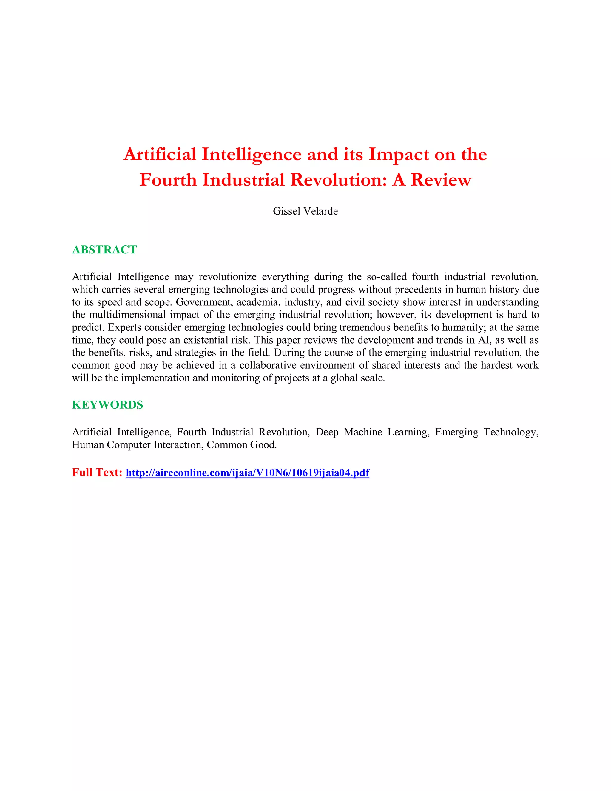 Artificial Intelligence and its Impact on the
Fourth Industrial Revolution: A Review
Gissel Velarde
ABSTRACT
Artificial Intelligence may revolutionize everything during the so-called fourth industrial revolution,
which carries several emerging technologies and could progress without precedents in human history due
to its speed and scope. Government, academia, industry, and civil society show interest in understanding
the multidimensional impact of the emerging industrial revolution; however, its development is hard to
predict. Experts consider emerging technologies could bring tremendous benefits to humanity; at the same
time, they could pose an existential risk. This paper reviews the development and trends in AI, as well as
the benefits, risks, and strategies in the field. During the course of the emerging industrial revolution, the
common good may be achieved in a collaborative environment of shared interests and the hardest work
will be the implementation and monitoring of projects at a global scale.
KEYWORDS
Artificial Intelligence, Fourth Industrial Revolution, Deep Machine Learning, Emerging Technology,
Human Computer Interaction, Common Good.
Full Text: http://aircconline.com/ijaia/V10N6/10619ijaia04.pdf
 