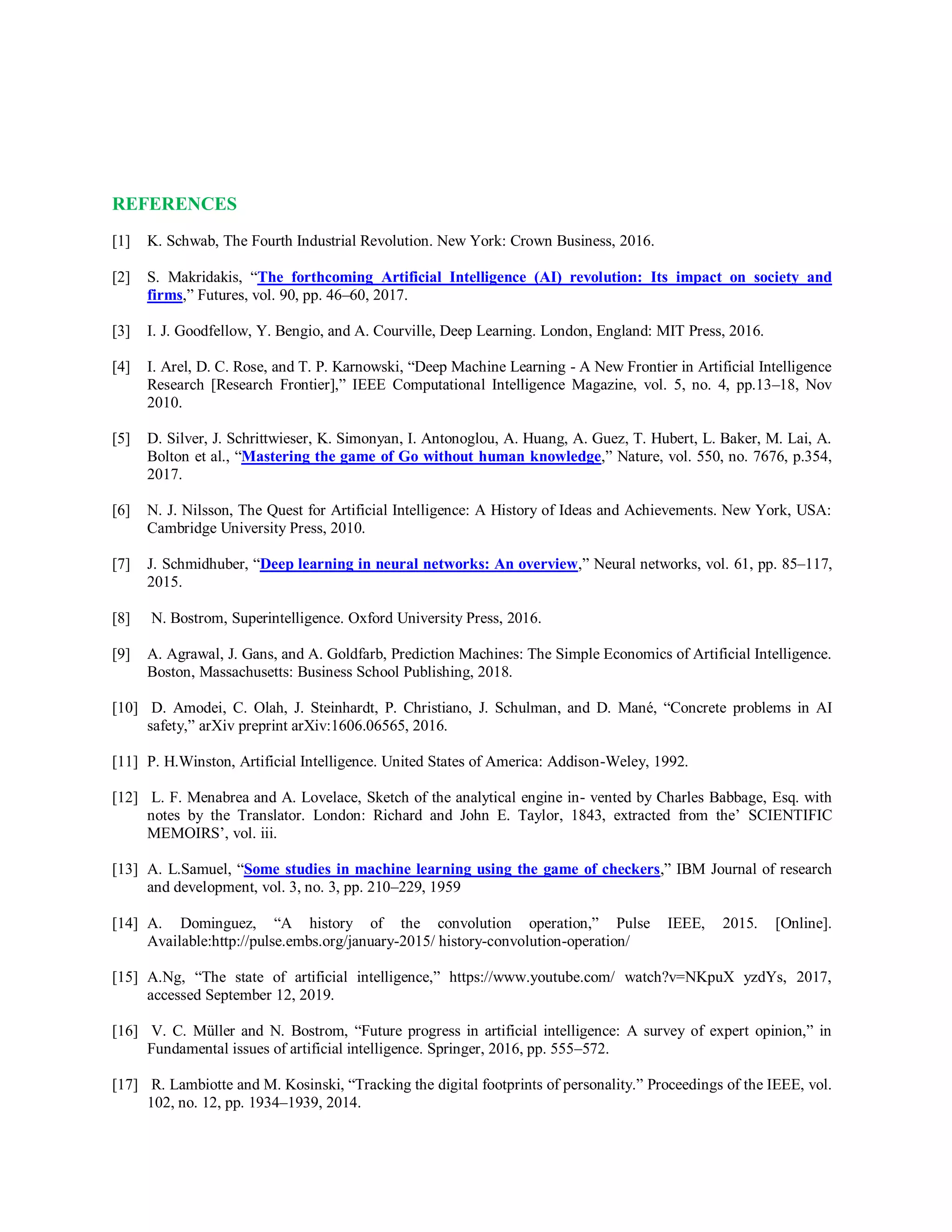 REFERENCES
[1] K. Schwab, The Fourth Industrial Revolution. New York: Crown Business, 2016.
[2] S. Makridakis, “The forthcoming Artificial Intelligence (AI) revolution: Its impact on society and
firms,” Futures, vol. 90, pp. 46–60, 2017.
[3] I. J. Goodfellow, Y. Bengio, and A. Courville, Deep Learning. London, England: MIT Press, 2016.
[4] I. Arel, D. C. Rose, and T. P. Karnowski, “Deep Machine Learning - A New Frontier in Artificial Intelligence
Research [Research Frontier],” IEEE Computational Intelligence Magazine, vol. 5, no. 4, pp.13–18, Nov
2010.
[5] D. Silver, J. Schrittwieser, K. Simonyan, I. Antonoglou, A. Huang, A. Guez, T. Hubert, L. Baker, M. Lai, A.
Bolton et al., “Mastering the game of Go without human knowledge,” Nature, vol. 550, no. 7676, p.354,
2017.
[6] N. J. Nilsson, The Quest for Artificial Intelligence: A History of Ideas and Achievements. New York, USA:
Cambridge University Press, 2010.
[7] J. Schmidhuber, “Deep learning in neural networks: An overview,” Neural networks, vol. 61, pp. 85–117,
2015.
[8] N. Bostrom, Superintelligence. Oxford University Press, 2016.
[9] A. Agrawal, J. Gans, and A. Goldfarb, Prediction Machines: The Simple Economics of Artificial Intelligence.
Boston, Massachusetts: Business School Publishing, 2018.
[10] D. Amodei, C. Olah, J. Steinhardt, P. Christiano, J. Schulman, and D. Mané, “Concrete problems in AI
safety,” arXiv preprint arXiv:1606.06565, 2016.
[11] P. H.Winston, Artificial Intelligence. United States of America: Addison-Weley, 1992.
[12] L. F. Menabrea and A. Lovelace, Sketch of the analytical engine in- vented by Charles Babbage, Esq. with
notes by the Translator. London: Richard and John E. Taylor, 1843, extracted from the’ SCIENTIFIC
MEMOIRS’, vol. iii.
[13] A. L.Samuel, “Some studies in machine learning using the game of checkers,” IBM Journal of research
and development, vol. 3, no. 3, pp. 210–229, 1959
[14] A. Dominguez, “A history of the convolution operation,” Pulse IEEE, 2015. [Online].
Available:http://pulse.embs.org/january-2015/ history-convolution-operation/
[15] A.Ng, “The state of artificial intelligence,” https://www.youtube.com/ watch?v=NKpuX yzdYs, 2017,
accessed September 12, 2019.
[16] V. C. Müller and N. Bostrom, “Future progress in artificial intelligence: A survey of expert opinion,” in
Fundamental issues of artificial intelligence. Springer, 2016, pp. 555–572.
[17] R. Lambiotte and M. Kosinski, “Tracking the digital footprints of personality.” Proceedings of the IEEE, vol.
102, no. 12, pp. 1934–1939, 2014.
 