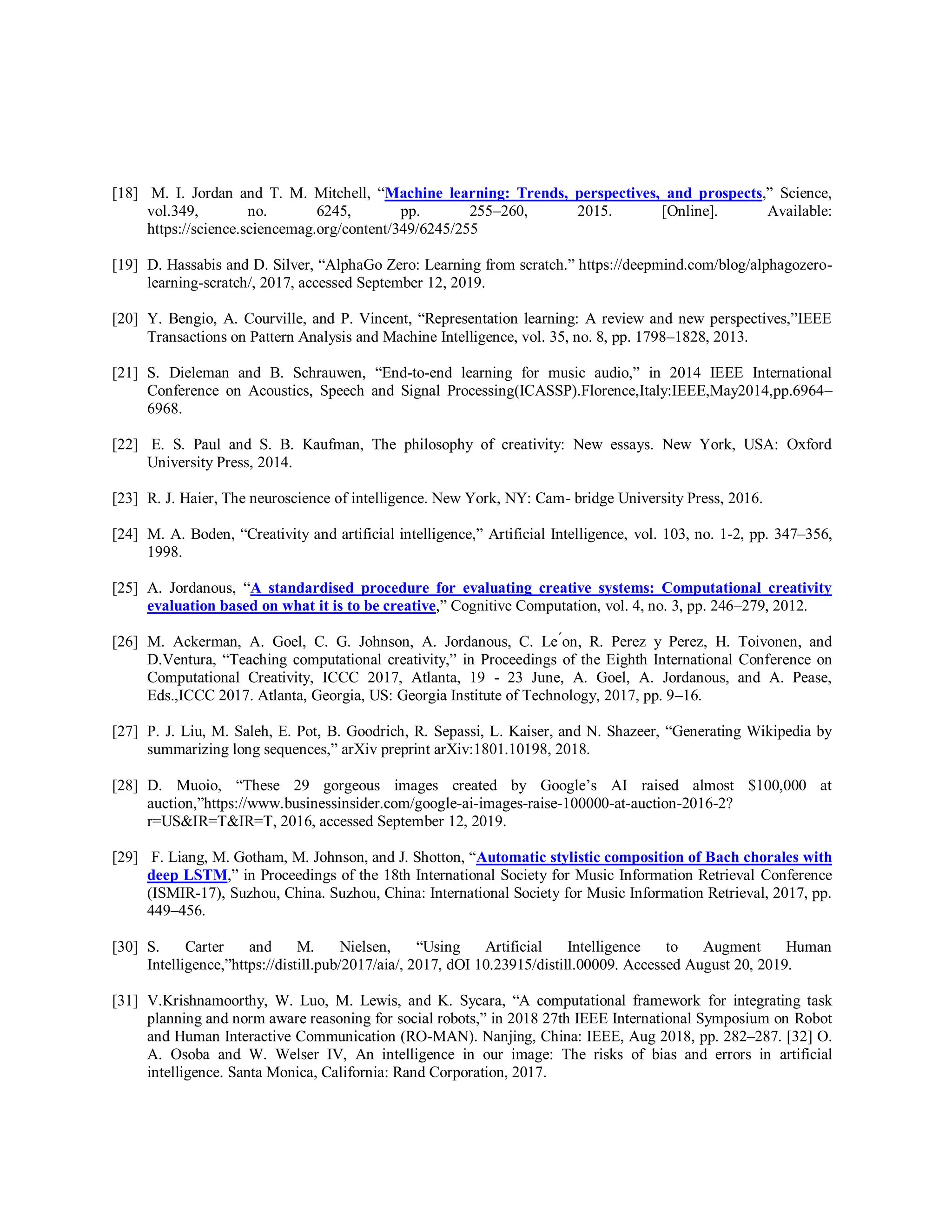 [18] M. I. Jordan and T. M. Mitchell, “Machine learning: Trends, perspectives, and prospects,” Science,
vol.349, no. 6245, pp. 255–260, 2015. [Online]. Available:
https://science.sciencemag.org/content/349/6245/255
[19] D. Hassabis and D. Silver, “AlphaGo Zero: Learning from scratch.” https://deepmind.com/blog/alphagozero-
learning-scratch/, 2017, accessed September 12, 2019.
[20] Y. Bengio, A. Courville, and P. Vincent, “Representation learning: A review and new perspectives,”IEEE
Transactions on Pattern Analysis and Machine Intelligence, vol. 35, no. 8, pp. 1798–1828, 2013.
[21] S. Dieleman and B. Schrauwen, “End-to-end learning for music audio,” in 2014 IEEE International
Conference on Acoustics, Speech and Signal Processing(ICASSP).Florence,Italy:IEEE,May2014,pp.6964–
6968.
[22] E. S. Paul and S. B. Kaufman, The philosophy of creativity: New essays. New York, USA: Oxford
University Press, 2014.
[23] R. J. Haier, The neuroscience of intelligence. New York, NY: Cam- bridge University Press, 2016.
[24] M. A. Boden, “Creativity and artificial intelligence,” Artificial Intelligence, vol. 103, no. 1-2, pp. 347–356,
1998.
[25] A. Jordanous, “A standardised procedure for evaluating creative systems: Computational creativity
evaluation based on what it is to be creative,” Cognitive Computation, vol. 4, no. 3, pp. 246–279, 2012.
[26] M. Ackerman, A. Goel, C. G. Johnson, A. Jordanous, C. Le ́on, R. Perez y Perez, H. Toivonen, and
D.Ventura, “Teaching computational creativity,” in Proceedings of the Eighth International Conference on
Computational Creativity, ICCC 2017, Atlanta, 19 - 23 June, A. Goel, A. Jordanous, and A. Pease,
Eds.,ICCC 2017. Atlanta, Georgia, US: Georgia Institute of Technology, 2017, pp. 9–16.
[27] P. J. Liu, M. Saleh, E. Pot, B. Goodrich, R. Sepassi, L. Kaiser, and N. Shazeer, “Generating Wikipedia by
summarizing long sequences,” arXiv preprint arXiv:1801.10198, 2018.
[28] D. Muoio, “These 29 gorgeous images created by Google’s AI raised almost $100,000 at
auction,”https://www.businessinsider.com/google-ai-images-raise-100000-at-auction-2016-2?
r=US&IR=T&IR=T, 2016, accessed September 12, 2019.
[29] F. Liang, M. Gotham, M. Johnson, and J. Shotton, “Automatic stylistic composition of Bach chorales with
deep LSTM,” in Proceedings of the 18th International Society for Music Information Retrieval Conference
(ISMIR-17), Suzhou, China. Suzhou, China: International Society for Music Information Retrieval, 2017, pp.
449–456.
[30] S. Carter and M. Nielsen, “Using Artificial Intelligence to Augment Human
Intelligence,”https://distill.pub/2017/aia/, 2017, dOI 10.23915/distill.00009. Accessed August 20, 2019.
[31] V.Krishnamoorthy, W. Luo, M. Lewis, and K. Sycara, “A computational framework for integrating task
planning and norm aware reasoning for social robots,” in 2018 27th IEEE International Symposium on Robot
and Human Interactive Communication (RO-MAN). Nanjing, China: IEEE, Aug 2018, pp. 282–287. [32] O.
A. Osoba and W. Welser IV, An intelligence in our image: The risks of bias and errors in artificial
intelligence. Santa Monica, California: Rand Corporation, 2017.
 