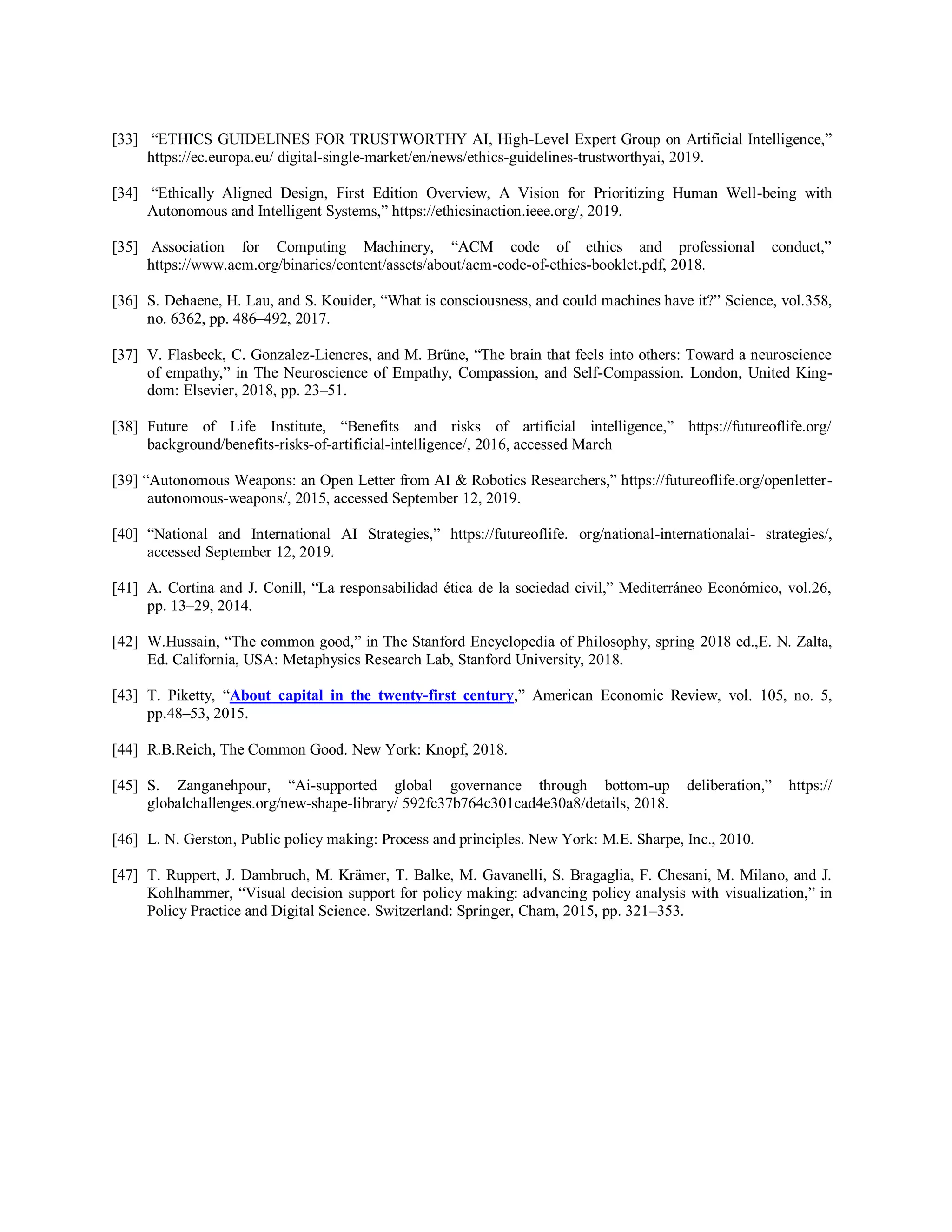 [33] “ETHICS GUIDELINES FOR TRUSTWORTHY AI, High-Level Expert Group on Artificial Intelligence,”
https://ec.europa.eu/ digital-single-market/en/news/ethics-guidelines-trustworthyai, 2019.
[34] “Ethically Aligned Design, First Edition Overview, A Vision for Prioritizing Human Well-being with
Autonomous and Intelligent Systems,” https://ethicsinaction.ieee.org/, 2019.
[35] Association for Computing Machinery, “ACM code of ethics and professional conduct,”
https://www.acm.org/binaries/content/assets/about/acm-code-of-ethics-booklet.pdf, 2018.
[36] S. Dehaene, H. Lau, and S. Kouider, “What is consciousness, and could machines have it?” Science, vol.358,
no. 6362, pp. 486–492, 2017.
[37] V. Flasbeck, C. Gonzalez-Liencres, and M. Brüne, “The brain that feels into others: Toward a neuroscience
of empathy,” in The Neuroscience of Empathy, Compassion, and Self-Compassion. London, United King-
dom: Elsevier, 2018, pp. 23–51.
[38] Future of Life Institute, “Benefits and risks of artificial intelligence,” https://futureoflife.org/
background/benefits-risks-of-artificial-intelligence/, 2016, accessed March
[39] “Autonomous Weapons: an Open Letter from AI & Robotics Researchers,” https://futureoflife.org/openletter-
autonomous-weapons/, 2015, accessed September 12, 2019.
[40] “National and International AI Strategies,” https://futureoflife. org/national-internationalai- strategies/,
accessed September 12, 2019.
[41] A. Cortina and J. Conill, “La responsabilidad ética de la sociedad civil,” Mediterráneo Económico, vol.26,
pp. 13–29, 2014.
[42] W.Hussain, “The common good,” in The Stanford Encyclopedia of Philosophy, spring 2018 ed.,E. N. Zalta,
Ed. California, USA: Metaphysics Research Lab, Stanford University, 2018.
[43] T. Piketty, “About capital in the twenty-first century,” American Economic Review, vol. 105, no. 5,
pp.48–53, 2015.
[44] R.B.Reich, The Common Good. New York: Knopf, 2018.
[45] S. Zanganehpour, “Ai-supported global governance through bottom-up deliberation,” https://
globalchallenges.org/new-shape-library/ 592fc37b764c301cad4e30a8/details, 2018.
[46] L. N. Gerston, Public policy making: Process and principles. New York: M.E. Sharpe, Inc., 2010.
[47] T. Ruppert, J. Dambruch, M. Krämer, T. Balke, M. Gavanelli, S. Bragaglia, F. Chesani, M. Milano, and J.
Kohlhammer, “Visual decision support for policy making: advancing policy analysis with visualization,” in
Policy Practice and Digital Science. Switzerland: Springer, Cham, 2015, pp. 321–353.
 