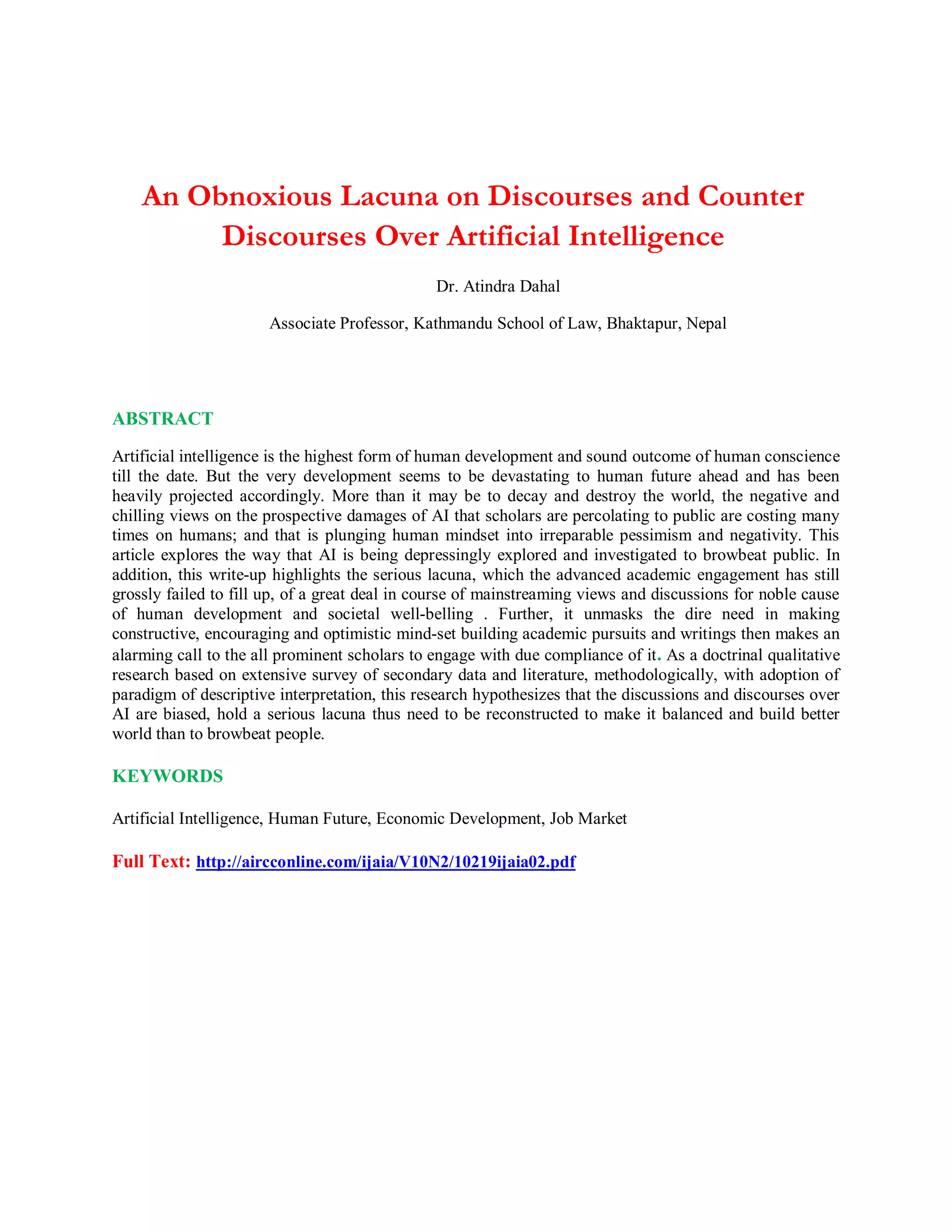 An Obnoxious Lacuna on Discourses and Counter
Discourses Over Artificial Intelligence
Dr. Atindra Dahal
Associate Professor, Kathmandu School of Law, Bhaktapur, Nepal
ABSTRACT
Artificial intelligence is the highest form of human development and sound outcome of human conscience
till the date. But the very development seems to be devastating to human future ahead and has been
heavily projected accordingly. More than it may be to decay and destroy the world, the negative and
chilling views on the prospective damages of AI that scholars are percolating to public are costing many
times on humans; and that is plunging human mindset into irreparable pessimism and negativity. This
article explores the way that AI is being depressingly explored and investigated to browbeat public. In
addition, this write-up highlights the serious lacuna, which the advanced academic engagement has still
grossly failed to fill up, of a great deal in course of mainstreaming views and discussions for noble cause
of human development and societal well-belling . Further, it unmasks the dire need in making
constructive, encouraging and optimistic mind-set building academic pursuits and writings then makes an
alarming call to the all prominent scholars to engage with due compliance of it. As a doctrinal qualitative
research based on extensive survey of secondary data and literature, methodologically, with adoption of
paradigm of descriptive interpretation, this research hypothesizes that the discussions and discourses over
AI are biased, hold a serious lacuna thus need to be reconstructed to make it balanced and build better
world than to browbeat people.
KEYWORDS
Artificial Intelligence, Human Future, Economic Development, Job Market
Full Text: http://aircconline.com/ijaia/V10N2/10219ijaia02.pdf
 