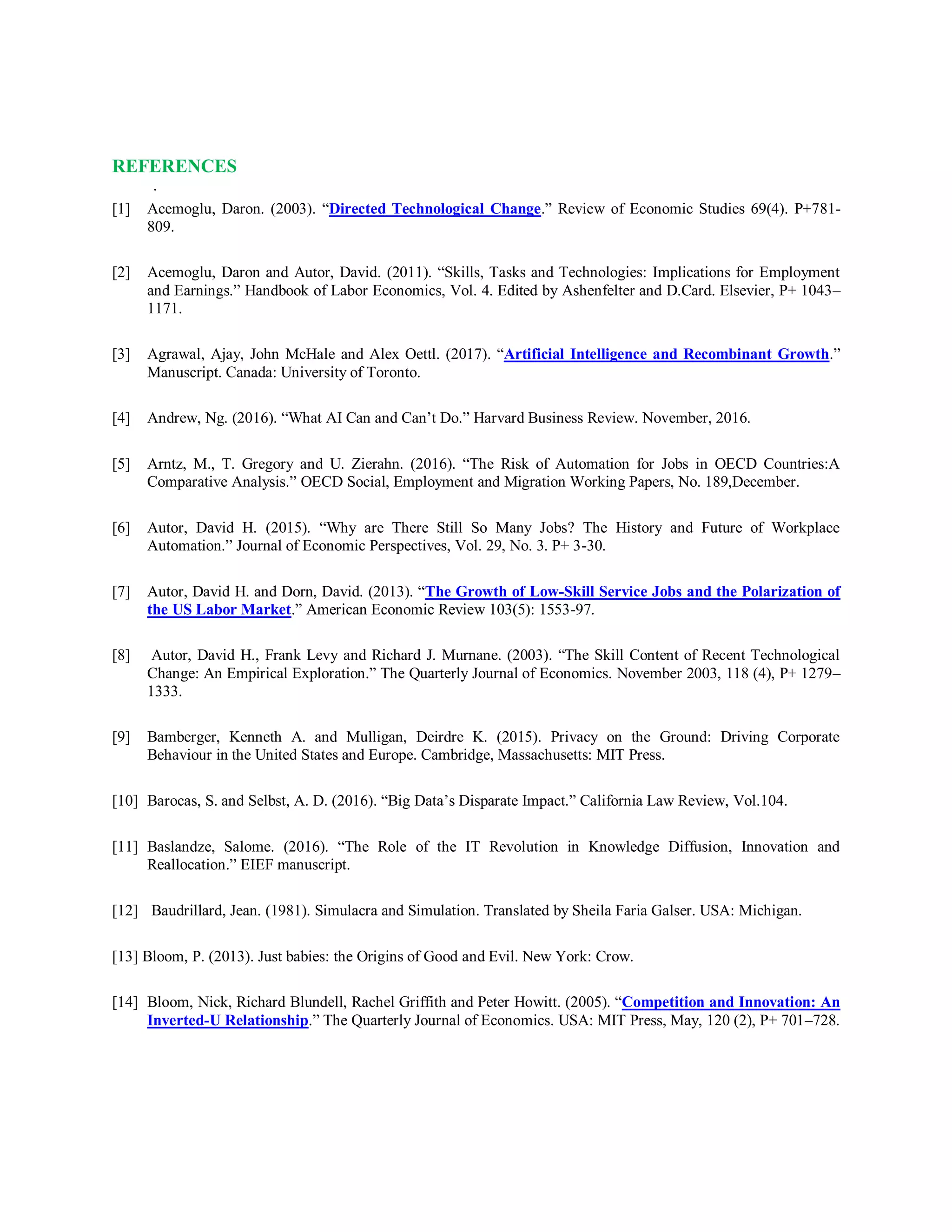 REFERENCES
.
[1] Acemoglu, Daron. (2003). “Directed Technological Change.” Review of Economic Studies 69(4). P+781-
809.
[2] Acemoglu, Daron and Autor, David. (2011). “Skills, Tasks and Technologies: Implications for Employment
and Earnings.” Handbook of Labor Economics, Vol. 4. Edited by Ashenfelter and D.Card. Elsevier, P+ 1043–
1171.
[3] Agrawal, Ajay, John McHale and Alex Oettl. (2017). “Artificial Intelligence and Recombinant Growth.”
Manuscript. Canada: University of Toronto.
[4] Andrew, Ng. (2016). “What AI Can and Can’t Do.” Harvard Business Review. November, 2016.
[5] Arntz, M., T. Gregory and U. Zierahn. (2016). “The Risk of Automation for Jobs in OECD Countries:A
Comparative Analysis.” OECD Social, Employment and Migration Working Papers, No. 189,December.
[6] Autor, David H. (2015). “Why are There Still So Many Jobs? The History and Future of Workplace
Automation.” Journal of Economic Perspectives, Vol. 29, No. 3. P+ 3-30.
[7] Autor, David H. and Dorn, David. (2013). “The Growth of Low-Skill Service Jobs and the Polarization of
the US Labor Market.” American Economic Review 103(5): 1553-97.
[8] Autor, David H., Frank Levy and Richard J. Murnane. (2003). “The Skill Content of Recent Technological
Change: An Empirical Exploration.” The Quarterly Journal of Economics. November 2003, 118 (4), P+ 1279–
1333.
[9] Bamberger, Kenneth A. and Mulligan, Deirdre K. (2015). Privacy on the Ground: Driving Corporate
Behaviour in the United States and Europe. Cambridge, Massachusetts: MIT Press.
[10] Barocas, S. and Selbst, A. D. (2016). “Big Data’s Disparate Impact.” California Law Review, Vol.104.
[11] Baslandze, Salome. (2016). “The Role of the IT Revolution in Knowledge Diffusion, Innovation and
Reallocation.” EIEF manuscript.
[12] Baudrillard, Jean. (1981). Simulacra and Simulation. Translated by Sheila Faria Galser. USA: Michigan.
[13] Bloom, P. (2013). Just babies: the Origins of Good and Evil. New York: Crow.
[14] Bloom, Nick, Richard Blundell, Rachel Griffith and Peter Howitt. (2005). “Competition and Innovation: An
Inverted-U Relationship.” The Quarterly Journal of Economics. USA: MIT Press, May, 120 (2), P+ 701–728.
 