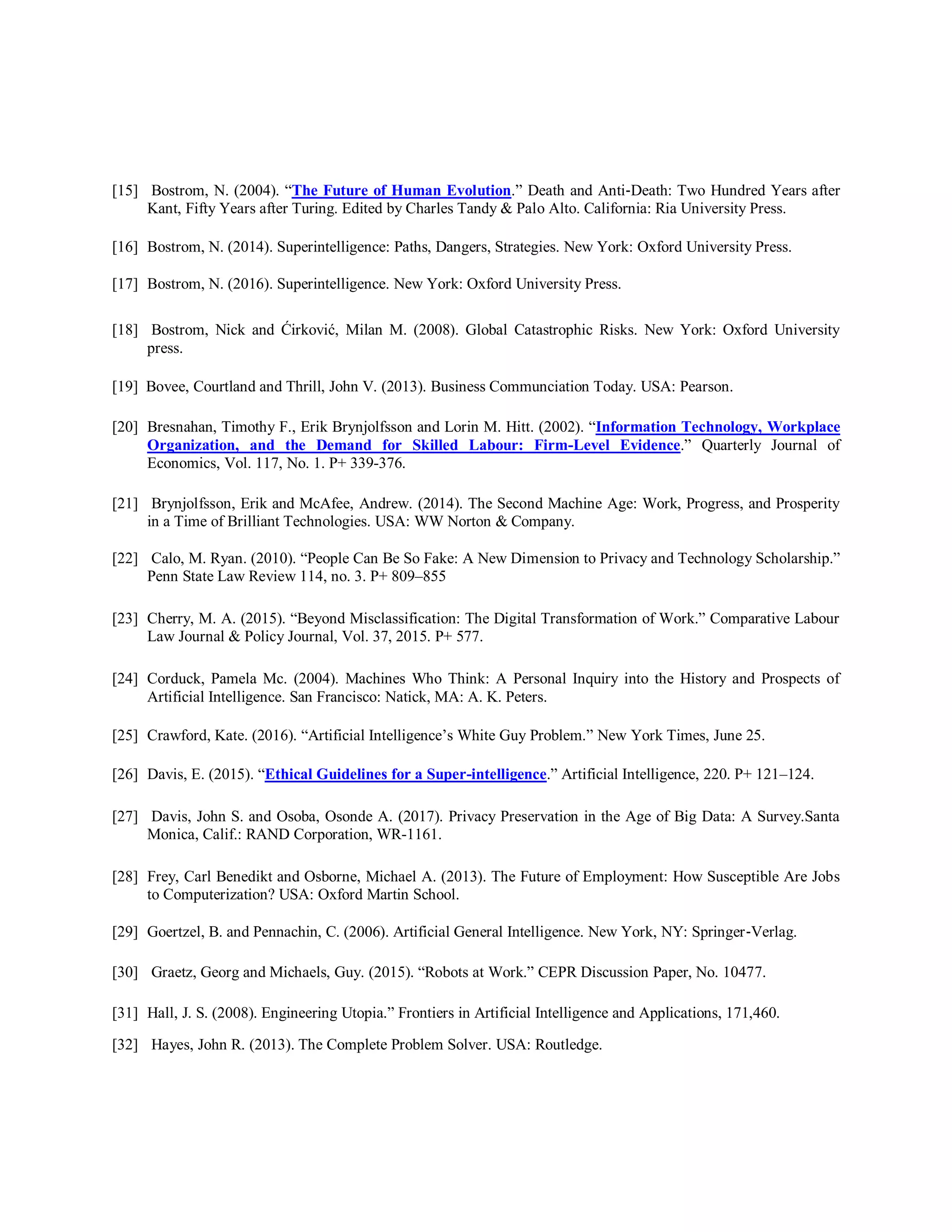 [15] Bostrom, N. (2004). “The Future of Human Evolution.” Death and Anti‐Death: Two Hundred Years after
Kant, Fifty Years after Turing. Edited by Charles Tandy & Palo Alto. California: Ria University Press.
[16] Bostrom, N. (2014). Superintelligence: Paths, Dangers, Strategies. New York: Oxford University Press.
[17] Bostrom, N. (2016). Superintelligence. New York: Oxford University Press.
[18] Bostrom, Nick and Ćirković, Milan M. (2008). Global Catastrophic Risks. New York: Oxford University
press.
[19] Bovee, Courtland and Thrill, John V. (2013). Business Communciation Today. USA: Pearson.
[20] Bresnahan, Timothy F., Erik Brynjolfsson and Lorin M. Hitt. (2002). “Information Technology, Workplace
Organization, and the Demand for Skilled Labour: Firm-Level Evidence.” Quarterly Journal of
Economics, Vol. 117, No. 1. P+ 339-376.
[21] Brynjolfsson, Erik and McAfee, Andrew. (2014). The Second Machine Age: Work, Progress, and Prosperity
in a Time of Brilliant Technologies. USA: WW Norton & Company.
[22] Calo, M. Ryan. (2010). “People Can Be So Fake: A New Dimension to Privacy and Technology Scholarship.”
Penn State Law Review 114, no. 3. P+ 809–855
[23] Cherry, M. A. (2015). “Beyond Misclassification: The Digital Transformation of Work.” Comparative Labour
Law Journal & Policy Journal, Vol. 37, 2015. P+ 577.
[24] Corduck, Pamela Mc. (2004). Machines Who Think: A Personal Inquiry into the History and Prospects of
Artificial Intelligence. San Francisco: Natick, MA: A. K. Peters.
[25] Crawford, Kate. (2016). “Artificial Intelligence’s White Guy Problem.” New York Times, June 25.
[26] Davis, E. (2015). “Ethical Guidelines for a Super-intelligence.” Artificial Intelligence, 220. P+ 121–124.
[27] Davis, John S. and Osoba, Osonde A. (2017). Privacy Preservation in the Age of Big Data: A Survey.Santa
Monica, Calif.: RAND Corporation, WR-1161.
[28] Frey, Carl Benedikt and Osborne, Michael A. (2013). The Future of Employment: How Susceptible Are Jobs
to Computerization? USA: Oxford Martin School.
[29] Goertzel, B. and Pennachin, C. (2006). Artificial General Intelligence. New York, NY: Springer‐Verlag.
[30] Graetz, Georg and Michaels, Guy. (2015). “Robots at Work.” CEPR Discussion Paper, No. 10477.
[31] Hall, J. S. (2008). Engineering Utopia.” Frontiers in Artificial Intelligence and Applications, 171,460.
[32] Hayes, John R. (2013). The Complete Problem Solver. USA: Routledge.
 