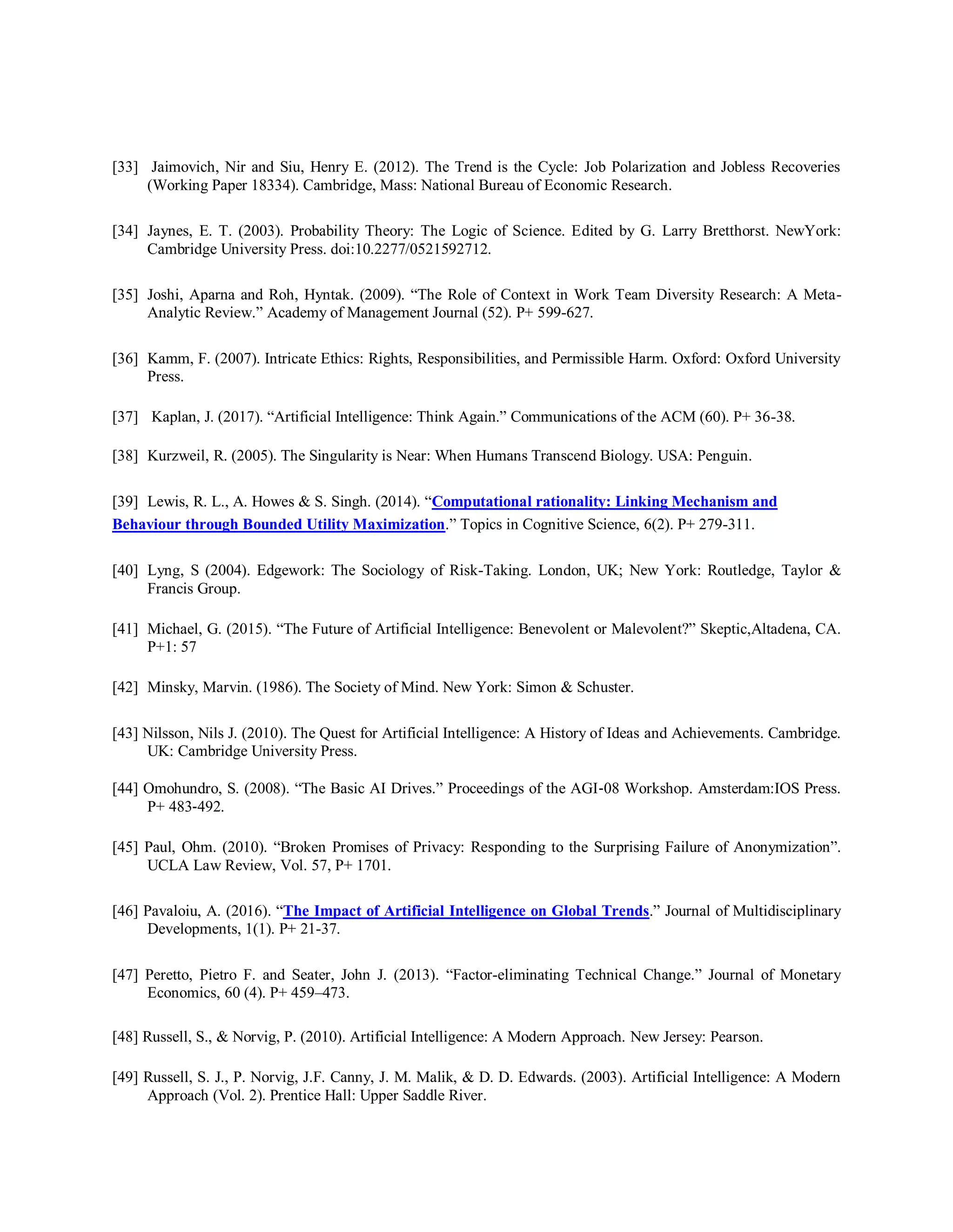 [33] Jaimovich, Nir and Siu, Henry E. (2012). The Trend is the Cycle: Job Polarization and Jobless Recoveries
(Working Paper 18334). Cambridge, Mass: National Bureau of Economic Research.
[34] Jaynes, E. T. (2003). Probability Theory: The Logic of Science. Edited by G. Larry Bretthorst. NewYork:
Cambridge University Press. doi:10.2277/0521592712.
[35] Joshi, Aparna and Roh, Hyntak. (2009). “The Role of Context in Work Team Diversity Research: A Meta-
Analytic Review.” Academy of Management Journal (52). P+ 599-627.
[36] Kamm, F. (2007). Intricate Ethics: Rights, Responsibilities, and Permissible Harm. Oxford: Oxford University
Press.
[37] Kaplan, J. (2017). “Artificial Intelligence: Think Again.” Communications of the ACM (60). P+ 36-38.
[38] Kurzweil, R. (2005). The Singularity is Near: When Humans Transcend Biology. USA: Penguin.
[39] Lewis, R. L., A. Howes & S. Singh. (2014). “Computational rationality: Linking Mechanism and
Behaviour through Bounded Utility Maximization.” Topics in Cognitive Science, 6(2). P+ 279-311.
[40] Lyng, S (2004). Edgework: The Sociology of Risk-Taking. London, UK; New York: Routledge, Taylor &
Francis Group.
[41] Michael, G. (2015). “The Future of Artificial Intelligence: Benevolent or Malevolent?” Skeptic,Altadena, CA.
P+1: 57
[42] Minsky, Marvin. (1986). The Society of Mind. New York: Simon & Schuster.
[43] Nilsson, Nils J. (2010). The Quest for Artificial Intelligence: A History of Ideas and Achievements. Cambridge.
UK: Cambridge University Press.
[44] Omohundro, S. (2008). “The Basic AI Drives.” Proceedings of the AGI‐08 Workshop. Amsterdam:IOS Press.
P+ 483‐492.
[45] Paul, Ohm. (2010). “Broken Promises of Privacy: Responding to the Surprising Failure of Anonymization”.
UCLA Law Review, Vol. 57, P+ 1701.
[46] Pavaloiu, A. (2016). “The Impact of Artificial Intelligence on Global Trends.” Journal of Multidisciplinary
Developments, 1(1). P+ 21-37.
[47] Peretto, Pietro F. and Seater, John J. (2013). “Factor-eliminating Technical Change.” Journal of Monetary
Economics, 60 (4). P+ 459–473.
[48] Russell, S., & Norvig, P. (2010). Artificial Intelligence: A Modern Approach. New Jersey: Pearson.
[49] Russell, S. J., P. Norvig, J.F. Canny, J. M. Malik, & D. D. Edwards. (2003). Artificial Intelligence: A Modern
Approach (Vol. 2). Prentice Hall: Upper Saddle River.
 