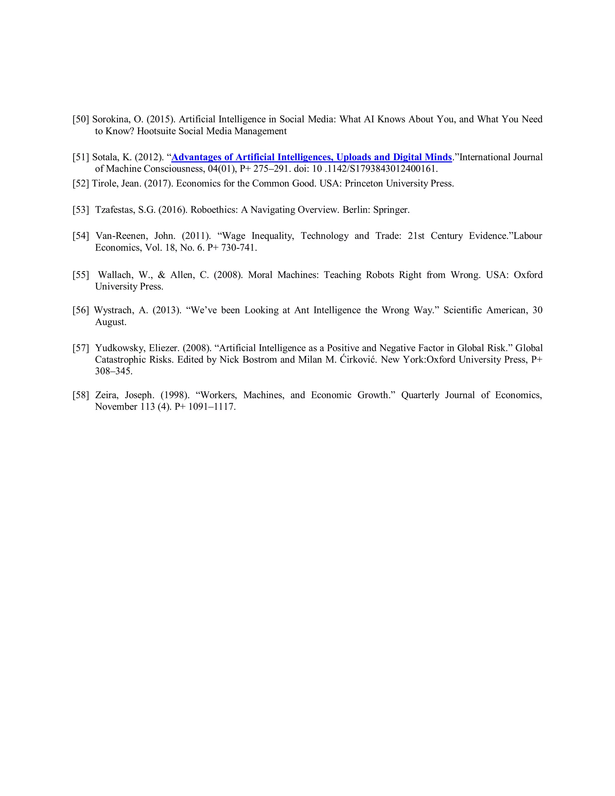 [50] Sorokina, O. (2015). Artificial Intelligence in Social Media: What AI Knows About You, and What You Need
to Know? Hootsuite Social Media Management
[51] Sotala, K. (2012). “Advantages of Artificial Intelligences, Uploads and Digital Minds.”International Journal
of Machine Consciousness, 04(01), P+ 275–291. doi: 10 .1142/S1793843012400161.
[52] Tirole, Jean. (2017). Economics for the Common Good. USA: Princeton University Press.
[53] Tzafestas, S.G. (2016). Roboethics: A Navigating Overview. Berlin: Springer.
[54] Van-Reenen, John. (2011). “Wage Inequality, Technology and Trade: 21st Century Evidence.”Labour
Economics, Vol. 18, No. 6. P+ 730-741.
[55] Wallach, W., & Allen, C. (2008). Moral Machines: Teaching Robots Right from Wrong. USA: Oxford
University Press.
[56] Wystrach, A. (2013). “We’ve been Looking at Ant Intelligence the Wrong Way.” Scientific American, 30
August.
[57] Yudkowsky, Eliezer. (2008). “Artificial Intelligence as a Positive and Negative Factor in Global Risk.” Global
Catastrophic Risks. Edited by Nick Bostrom and Milan M. Ćirković. New York:Oxford University Press, P+
308–345.
[58] Zeira, Joseph. (1998). “Workers, Machines, and Economic Growth.” Quarterly Journal of Economics,
November 113 (4). P+ 1091–1117.
 