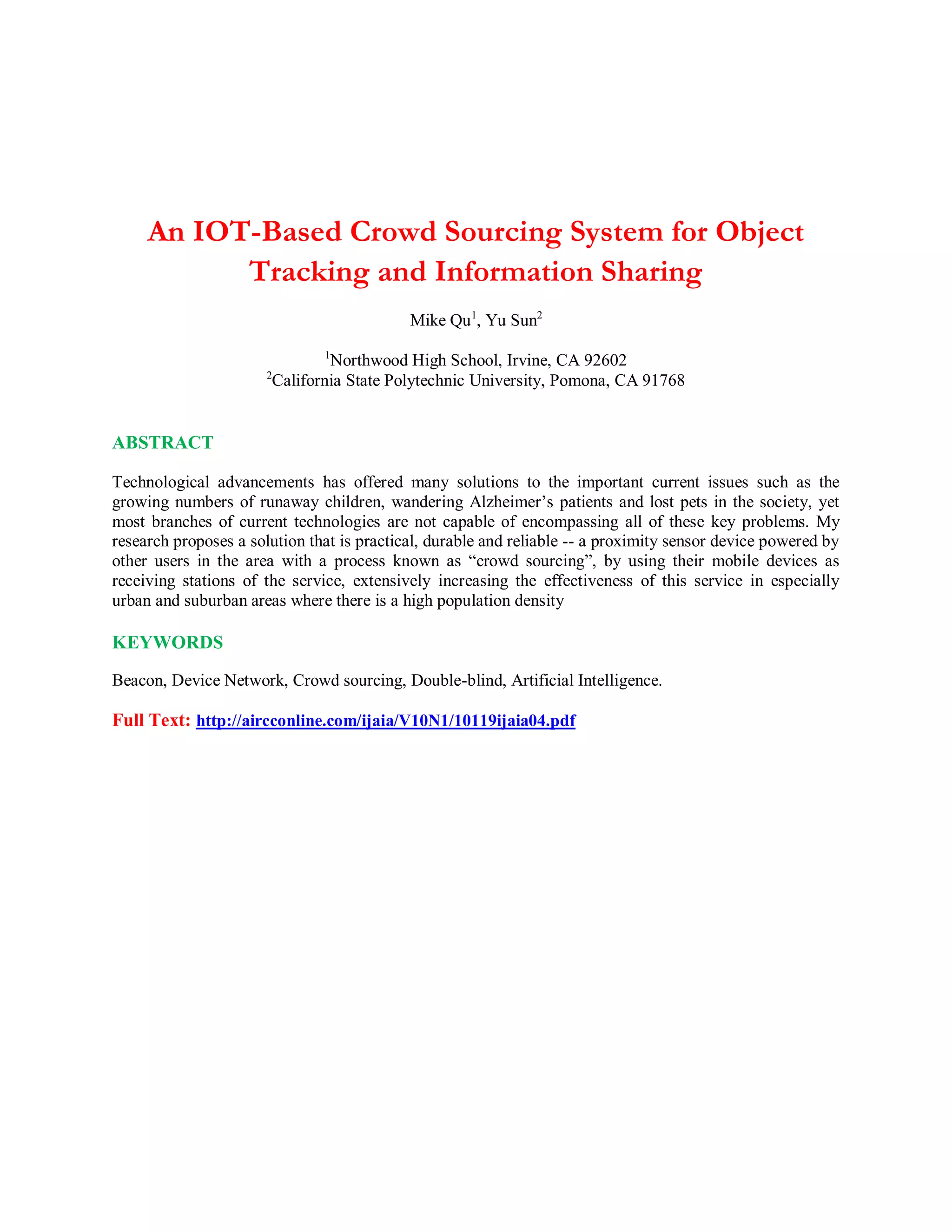 An IOT-Based Crowd Sourcing System for Object
Tracking and Information Sharing
Mike Qu1
, Yu Sun2
1
Northwood High School, Irvine, CA 92602
2
California State Polytechnic University, Pomona, CA 91768
ABSTRACT
Technological advancements has offered many solutions to the important current issues such as the
growing numbers of runaway children, wandering Alzheimer’s patients and lost pets in the society, yet
most branches of current technologies are not capable of encompassing all of these key problems. My
research proposes a solution that is practical, durable and reliable -- a proximity sensor device powered by
other users in the area with a process known as “crowd sourcing”, by using their mobile devices as
receiving stations of the service, extensively increasing the effectiveness of this service in especially
urban and suburban areas where there is a high population density
KEYWORDS
Beacon, Device Network, Crowd sourcing, Double-blind, Artificial Intelligence.
Full Text: http://aircconline.com/ijaia/V10N1/10119ijaia04.pdf
 