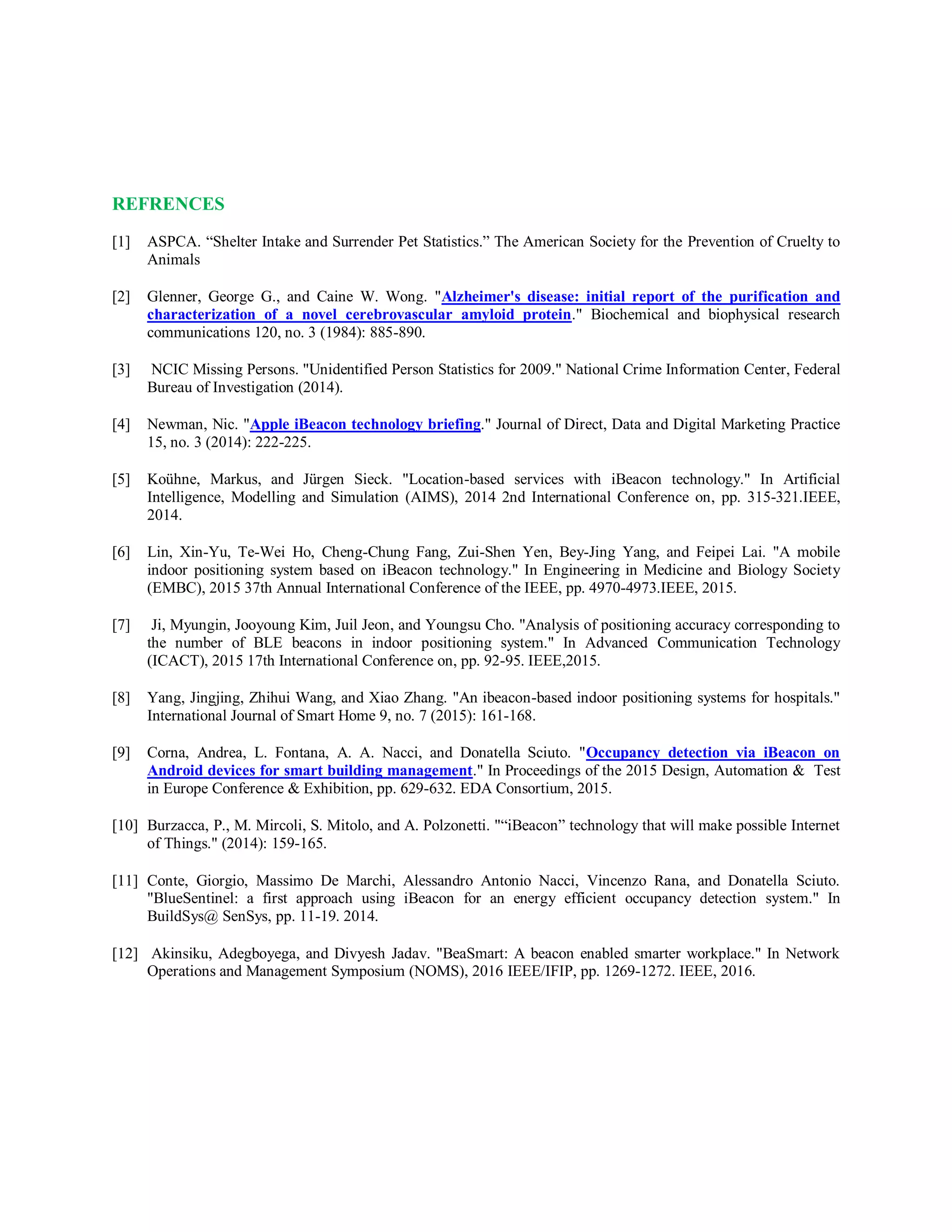 REFRENCES
[1] ASPCA. “Shelter Intake and Surrender Pet Statistics.” The American Society for the Prevention of Cruelty to
Animals
[2] Glenner, George G., and Caine W. Wong. "Alzheimer's disease: initial report of the purification and
characterization of a novel cerebrovascular amyloid protein." Biochemical and biophysical research
communications 120, no. 3 (1984): 885-890.
[3] NCIC Missing Persons. "Unidentified Person Statistics for 2009." National Crime Information Center, Federal
Bureau of Investigation (2014).
[4] Newman, Nic. "Apple iBeacon technology briefing." Journal of Direct, Data and Digital Marketing Practice
15, no. 3 (2014): 222-225.
[5] Koühne, Markus, and Jürgen Sieck. "Location-based services with iBeacon technology." In Artificial
Intelligence, Modelling and Simulation (AIMS), 2014 2nd International Conference on, pp. 315-321.IEEE,
2014.
[6] Lin, Xin-Yu, Te-Wei Ho, Cheng-Chung Fang, Zui-Shen Yen, Bey-Jing Yang, and Feipei Lai. "A mobile
indoor positioning system based on iBeacon technology." In Engineering in Medicine and Biology Society
(EMBC), 2015 37th Annual International Conference of the IEEE, pp. 4970-4973.IEEE, 2015.
[7] Ji, Myungin, Jooyoung Kim, Juil Jeon, and Youngsu Cho. "Analysis of positioning accuracy corresponding to
the number of BLE beacons in indoor positioning system." In Advanced Communication Technology
(ICACT), 2015 17th International Conference on, pp. 92-95. IEEE,2015.
[8] Yang, Jingjing, Zhihui Wang, and Xiao Zhang. "An ibeacon-based indoor positioning systems for hospitals."
International Journal of Smart Home 9, no. 7 (2015): 161-168.
[9] Corna, Andrea, L. Fontana, A. A. Nacci, and Donatella Sciuto. "Occupancy detection via iBeacon on
Android devices for smart building management." In Proceedings of the 2015 Design, Automation & Test
in Europe Conference & Exhibition, pp. 629-632. EDA Consortium, 2015.
[10] Burzacca, P., M. Mircoli, S. Mitolo, and A. Polzonetti. "“iBeacon” technology that will make possible Internet
of Things." (2014): 159-165.
[11] Conte, Giorgio, Massimo De Marchi, Alessandro Antonio Nacci, Vincenzo Rana, and Donatella Sciuto.
"BlueSentinel: a first approach using iBeacon for an energy efficient occupancy detection system." In
BuildSys@ SenSys, pp. 11-19. 2014.
[12] Akinsiku, Adegboyega, and Divyesh Jadav. "BeaSmart: A beacon enabled smarter workplace." In Network
Operations and Management Symposium (NOMS), 2016 IEEE/IFIP, pp. 1269-1272. IEEE, 2016.
 