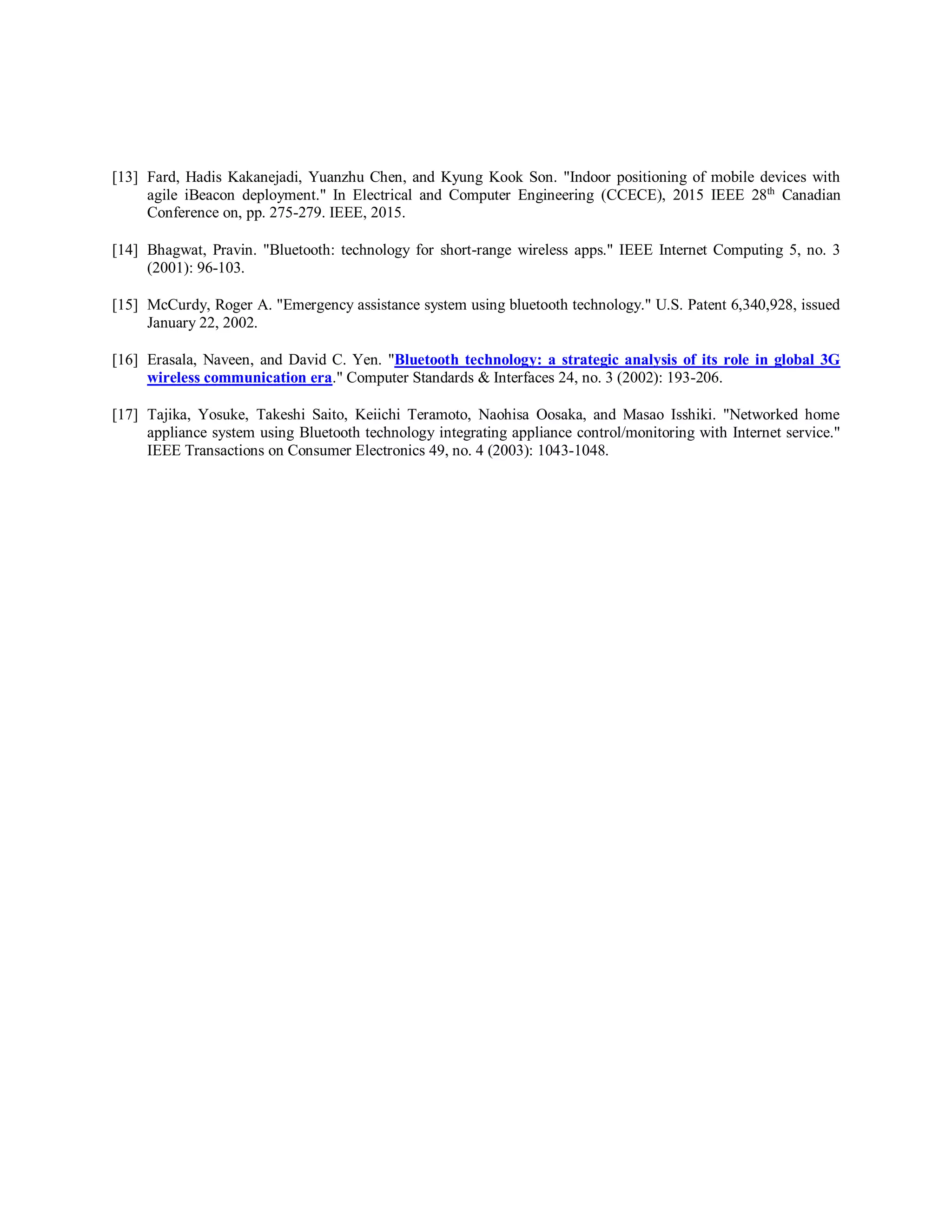 [13] Fard, Hadis Kakanejadi, Yuanzhu Chen, and Kyung Kook Son. "Indoor positioning of mobile devices with
agile iBeacon deployment." In Electrical and Computer Engineering (CCECE), 2015 IEEE 28th
Canadian
Conference on, pp. 275-279. IEEE, 2015.
[14] Bhagwat, Pravin. "Bluetooth: technology for short-range wireless apps." IEEE Internet Computing 5, no. 3
(2001): 96-103.
[15] McCurdy, Roger A. "Emergency assistance system using bluetooth technology." U.S. Patent 6,340,928, issued
January 22, 2002.
[16] Erasala, Naveen, and David C. Yen. "Bluetooth technology: a strategic analysis of its role in global 3G
wireless communication era." Computer Standards & Interfaces 24, no. 3 (2002): 193-206.
[17] Tajika, Yosuke, Takeshi Saito, Keiichi Teramoto, Naohisa Oosaka, and Masao Isshiki. "Networked home
appliance system using Bluetooth technology integrating appliance control/monitoring with Internet service."
IEEE Transactions on Consumer Electronics 49, no. 4 (2003): 1043-1048.
 