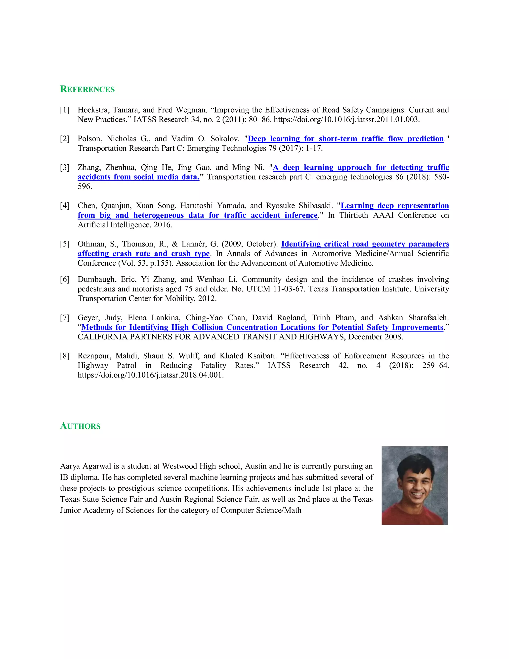REFERENCES
[1] Hoekstra, Tamara, and Fred Wegman. “Improving the Effectiveness of Road Safety Campaigns: Current and
New Practices.” IATSS Research 34, no. 2 (2011): 80–86. https://doi.org/10.1016/j.iatssr.2011.01.003.
[2] Polson, Nicholas G., and Vadim O. Sokolov. "Deep learning for short-term traffic flow prediction."
Transportation Research Part C: Emerging Technologies 79 (2017): 1-17.
[3] Zhang, Zhenhua, Qing He, Jing Gao, and Ming Ni. "A deep learning approach for detecting traffic
accidents from social media data." Transportation research part C: emerging technologies 86 (2018): 580-
596.
[4] Chen, Quanjun, Xuan Song, Harutoshi Yamada, and Ryosuke Shibasaki. "Learning deep representation
from big and heterogeneous data for traffic accident inference." In Thirtieth AAAI Conference on
Artificial Intelligence. 2016.
[5] Othman, S., Thomson, R., & Lannér, G. (2009, October). Identifying critical road geometry parameters
affecting crash rate and crash type. In Annals of Advances in Automotive Medicine/Annual Scientific
Conference (Vol. 53, p.155). Association for the Advancement of Automotive Medicine.
[6] Dumbaugh, Eric, Yi Zhang, and Wenhao Li. Community design and the incidence of crashes involving
pedestrians and motorists aged 75 and older. No. UTCM 11-03-67. Texas Transportation Institute. University
Transportation Center for Mobility, 2012.
[7] Geyer, Judy, Elena Lankina, Ching-Yao Chan, David Ragland, Trinh Pham, and Ashkan Sharafsaleh.
“Methods for Identifying High Collision Concentration Locations for Potential Safety Improvements.”
CALIFORNIA PARTNERS FOR ADVANCED TRANSIT AND HIGHWAYS, December 2008.
[8] Rezapour, Mahdi, Shaun S. Wulff, and Khaled Ksaibati. “Effectiveness of Enforcement Resources in the
Highway Patrol in Reducing Fatality Rates.” IATSS Research 42, no. 4 (2018): 259–64.
https://doi.org/10.1016/j.iatssr.2018.04.001.
AUTHORS
Aarya Agarwal is a student at Westwood High school, Austin and he is currently pursuing an
IB diploma. He has completed several machine learning projects and has submitted several of
these projects to prestigious science competitions. His achievements include 1st place at the
Texas State Science Fair and Austin Regional Science Fair, as well as 2nd place at the Texas
Junior Academy of Sciences for the category of Computer Science/Math
 