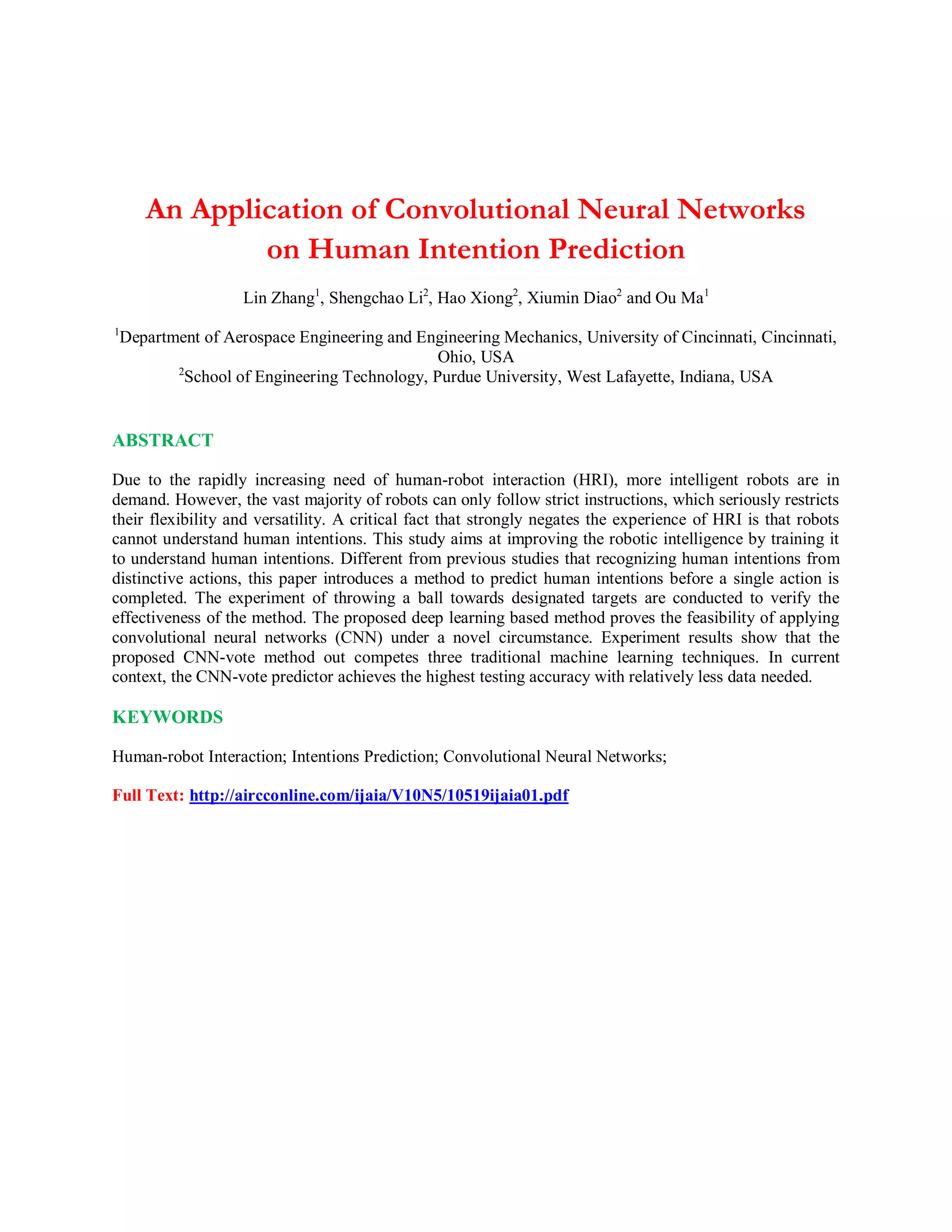 An Application of Convolutional Neural Networks
on Human Intention Prediction
Lin Zhang1
, Shengchao Li2
, Hao Xiong2
, Xiumin Diao2
and Ou Ma1
1
Department of Aerospace Engineering and Engineering Mechanics, University of Cincinnati, Cincinnati,
Ohio, USA
2
School of Engineering Technology, Purdue University, West Lafayette, Indiana, USA
ABSTRACT
Due to the rapidly increasing need of human-robot interaction (HRI), more intelligent robots are in
demand. However, the vast majority of robots can only follow strict instructions, which seriously restricts
their flexibility and versatility. A critical fact that strongly negates the experience of HRI is that robots
cannot understand human intentions. This study aims at improving the robotic intelligence by training it
to understand human intentions. Different from previous studies that recognizing human intentions from
distinctive actions, this paper introduces a method to predict human intentions before a single action is
completed. The experiment of throwing a ball towards designated targets are conducted to verify the
effectiveness of the method. The proposed deep learning based method proves the feasibility of applying
convolutional neural networks (CNN) under a novel circumstance. Experiment results show that the
proposed CNN-vote method out competes three traditional machine learning techniques. In current
context, the CNN-vote predictor achieves the highest testing accuracy with relatively less data needed.
KEYWORDS
Human-robot Interaction; Intentions Prediction; Convolutional Neural Networks;
Full Text: http://aircconline.com/ijaia/V10N5/10519ijaia01.pdf
 
