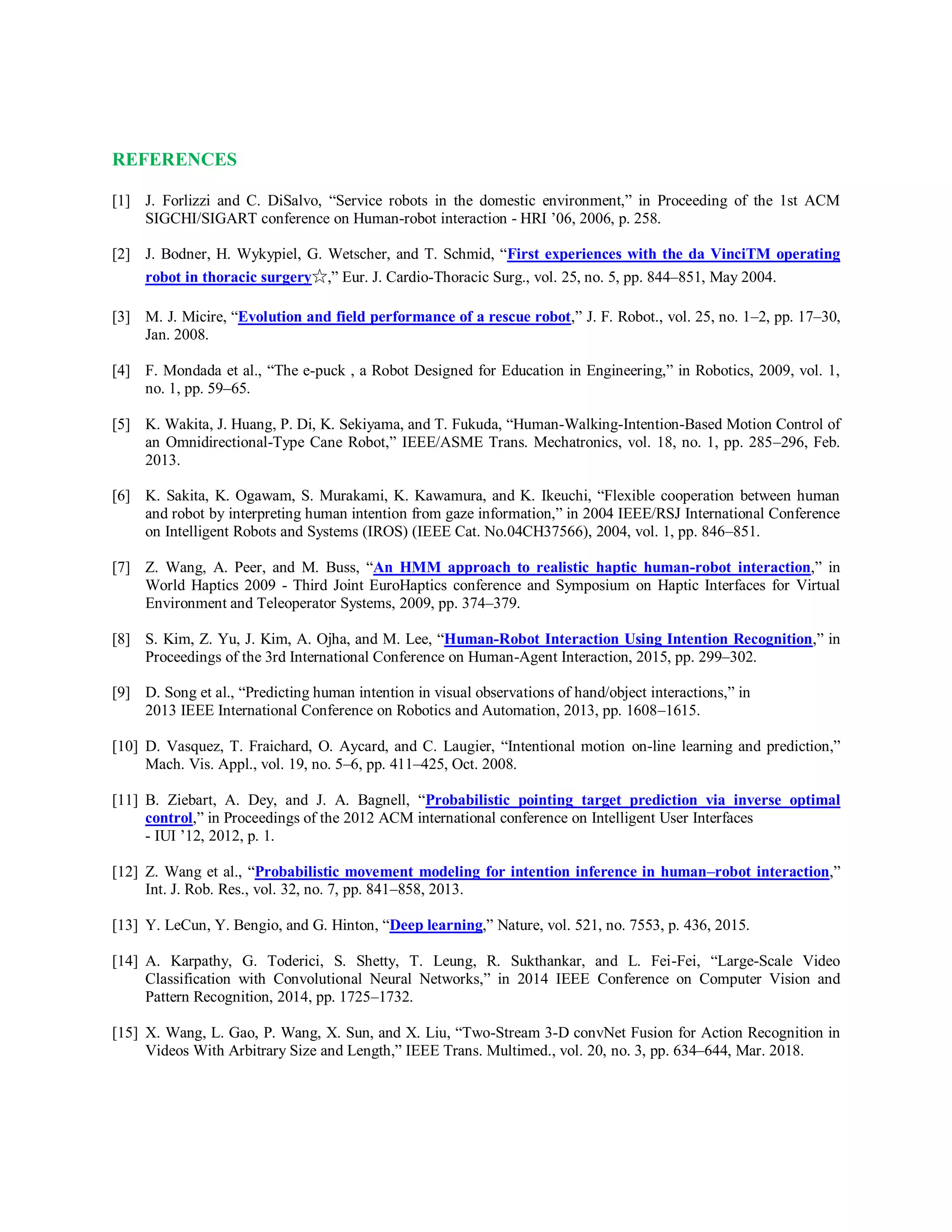 REFERENCES
[1] J. Forlizzi and C. DiSalvo, “Service robots in the domestic environment,” in Proceeding of the 1st ACM
SIGCHI/SIGART conference on Human-robot interaction - HRI ’06, 2006, p. 258.
[2] J. Bodner, H. Wykypiel, G. Wetscher, and T. Schmid, “First experiences with the da VinciTM operating
robot in thoracic surgery☆,” Eur. J. Cardio-Thoracic Surg., vol. 25, no. 5, pp. 844–851, May 2004.
[3] M. J. Micire, “Evolution and field performance of a rescue robot,” J. F. Robot., vol. 25, no. 1–2, pp. 17–30,
Jan. 2008.
[4] F. Mondada et al., “The e-puck , a Robot Designed for Education in Engineering,” in Robotics, 2009, vol. 1,
no. 1, pp. 59–65.
[5] K. Wakita, J. Huang, P. Di, K. Sekiyama, and T. Fukuda, “Human-Walking-Intention-Based Motion Control of
an Omnidirectional-Type Cane Robot,” IEEE/ASME Trans. Mechatronics, vol. 18, no. 1, pp. 285–296, Feb.
2013.
[6] K. Sakita, K. Ogawam, S. Murakami, K. Kawamura, and K. Ikeuchi, “Flexible cooperation between human
and robot by interpreting human intention from gaze information,” in 2004 IEEE/RSJ International Conference
on Intelligent Robots and Systems (IROS) (IEEE Cat. No.04CH37566), 2004, vol. 1, pp. 846–851.
[7] Z. Wang, A. Peer, and M. Buss, “An HMM approach to realistic haptic human-robot interaction,” in
World Haptics 2009 - Third Joint EuroHaptics conference and Symposium on Haptic Interfaces for Virtual
Environment and Teleoperator Systems, 2009, pp. 374–379.
[8] S. Kim, Z. Yu, J. Kim, A. Ojha, and M. Lee, “Human-Robot Interaction Using Intention Recognition,” in
Proceedings of the 3rd International Conference on Human-Agent Interaction, 2015, pp. 299–302.
[9] D. Song et al., “Predicting human intention in visual observations of hand/object interactions,” in
2013 IEEE International Conference on Robotics and Automation, 2013, pp. 1608–1615.
[10] D. Vasquez, T. Fraichard, O. Aycard, and C. Laugier, “Intentional motion on-line learning and prediction,”
Mach. Vis. Appl., vol. 19, no. 5–6, pp. 411–425, Oct. 2008.
[11] B. Ziebart, A. Dey, and J. A. Bagnell, “Probabilistic pointing target prediction via inverse optimal
control,” in Proceedings of the 2012 ACM international conference on Intelligent User Interfaces
- IUI ’12, 2012, p. 1.
[12] Z. Wang et al., “Probabilistic movement modeling for intention inference in human–robot interaction,”
Int. J. Rob. Res., vol. 32, no. 7, pp. 841–858, 2013.
[13] Y. LeCun, Y. Bengio, and G. Hinton, “Deep learning,” Nature, vol. 521, no. 7553, p. 436, 2015.
[14] A. Karpathy, G. Toderici, S. Shetty, T. Leung, R. Sukthankar, and L. Fei-Fei, “Large-Scale Video
Classification with Convolutional Neural Networks,” in 2014 IEEE Conference on Computer Vision and
Pattern Recognition, 2014, pp. 1725–1732.
[15] X. Wang, L. Gao, P. Wang, X. Sun, and X. Liu, “Two-Stream 3-D convNet Fusion for Action Recognition in
Videos With Arbitrary Size and Length,” IEEE Trans. Multimed., vol. 20, no. 3, pp. 634–644, Mar. 2018.
 