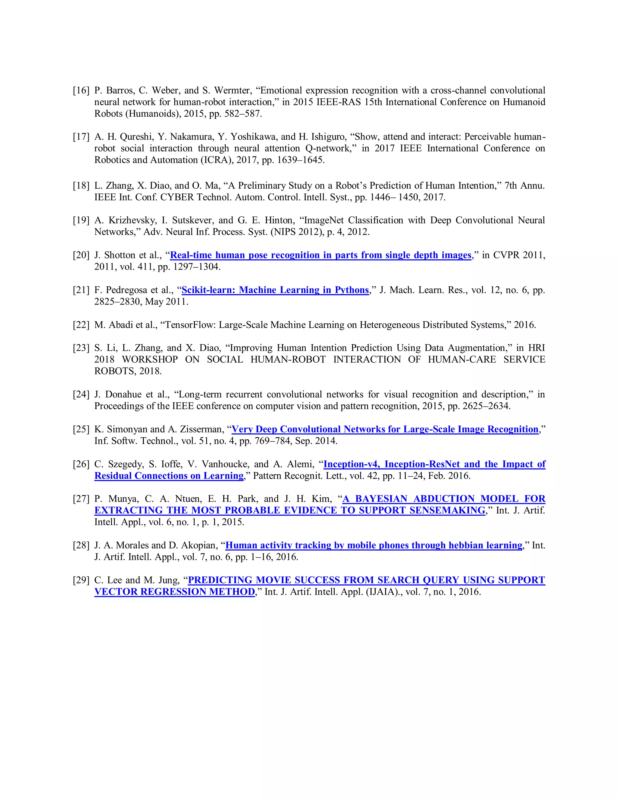 [16] P. Barros, C. Weber, and S. Wermter, “Emotional expression recognition with a cross-channel convolutional
neural network for human-robot interaction,” in 2015 IEEE-RAS 15th International Conference on Humanoid
Robots (Humanoids), 2015, pp. 582–587.
[17] A. H. Qureshi, Y. Nakamura, Y. Yoshikawa, and H. Ishiguro, “Show, attend and interact: Perceivable human-
robot social interaction through neural attention Q-network,” in 2017 IEEE International Conference on
Robotics and Automation (ICRA), 2017, pp. 1639–1645.
[18] L. Zhang, X. Diao, and O. Ma, “A Preliminary Study on a Robot’s Prediction of Human Intention,” 7th Annu.
IEEE Int. Conf. CYBER Technol. Autom. Control. Intell. Syst., pp. 1446– 1450, 2017.
[19] A. Krizhevsky, I. Sutskever, and G. E. Hinton, “ImageNet Classification with Deep Convolutional Neural
Networks,” Adv. Neural Inf. Process. Syst. (NIPS 2012), p. 4, 2012.
[20] J. Shotton et al., “Real-time human pose recognition in parts from single depth images,” in CVPR 2011,
2011, vol. 411, pp. 1297–1304.
[21] F. Pedregosa et al., “Scikit-learn: Machine Learning in Pythons,” J. Mach. Learn. Res., vol. 12, no. 6, pp.
2825–2830, May 2011.
[22] M. Abadi et al., “TensorFlow: Large-Scale Machine Learning on Heterogeneous Distributed Systems,” 2016.
[23] S. Li, L. Zhang, and X. Diao, “Improving Human Intention Prediction Using Data Augmentation,” in HRI
2018 WORKSHOP ON SOCIAL HUMAN-ROBOT INTERACTION OF HUMAN-CARE SERVICE
ROBOTS, 2018.
[24] J. Donahue et al., “Long-term recurrent convolutional networks for visual recognition and description,” in
Proceedings of the IEEE conference on computer vision and pattern recognition, 2015, pp. 2625–2634.
[25] K. Simonyan and A. Zisserman, “Very Deep Convolutional Networks for Large-Scale Image Recognition,”
Inf. Softw. Technol., vol. 51, no. 4, pp. 769–784, Sep. 2014.
[26] C. Szegedy, S. Ioffe, V. Vanhoucke, and A. Alemi, “Inception-v4, Inception-ResNet and the Impact of
Residual Connections on Learning,” Pattern Recognit. Lett., vol. 42, pp. 11–24, Feb. 2016.
[27] P. Munya, C. A. Ntuen, E. H. Park, and J. H. Kim, “A BAYESIAN ABDUCTION MODEL FOR
EXTRACTING THE MOST PROBABLE EVIDENCE TO SUPPORT SENSEMAKING,” Int. J. Artif.
Intell. Appl., vol. 6, no. 1, p. 1, 2015.
[28] J. A. Morales and D. Akopian, “Human activity tracking by mobile phones through hebbian learning,” Int.
J. Artif. Intell. Appl., vol. 7, no. 6, pp. 1–16, 2016.
[29] C. Lee and M. Jung, “PREDICTING MOVIE SUCCESS FROM SEARCH QUERY USING SUPPORT
VECTOR REGRESSION METHOD,” Int. J. Artif. Intell. Appl. (IJAIA)., vol. 7, no. 1, 2016.
 