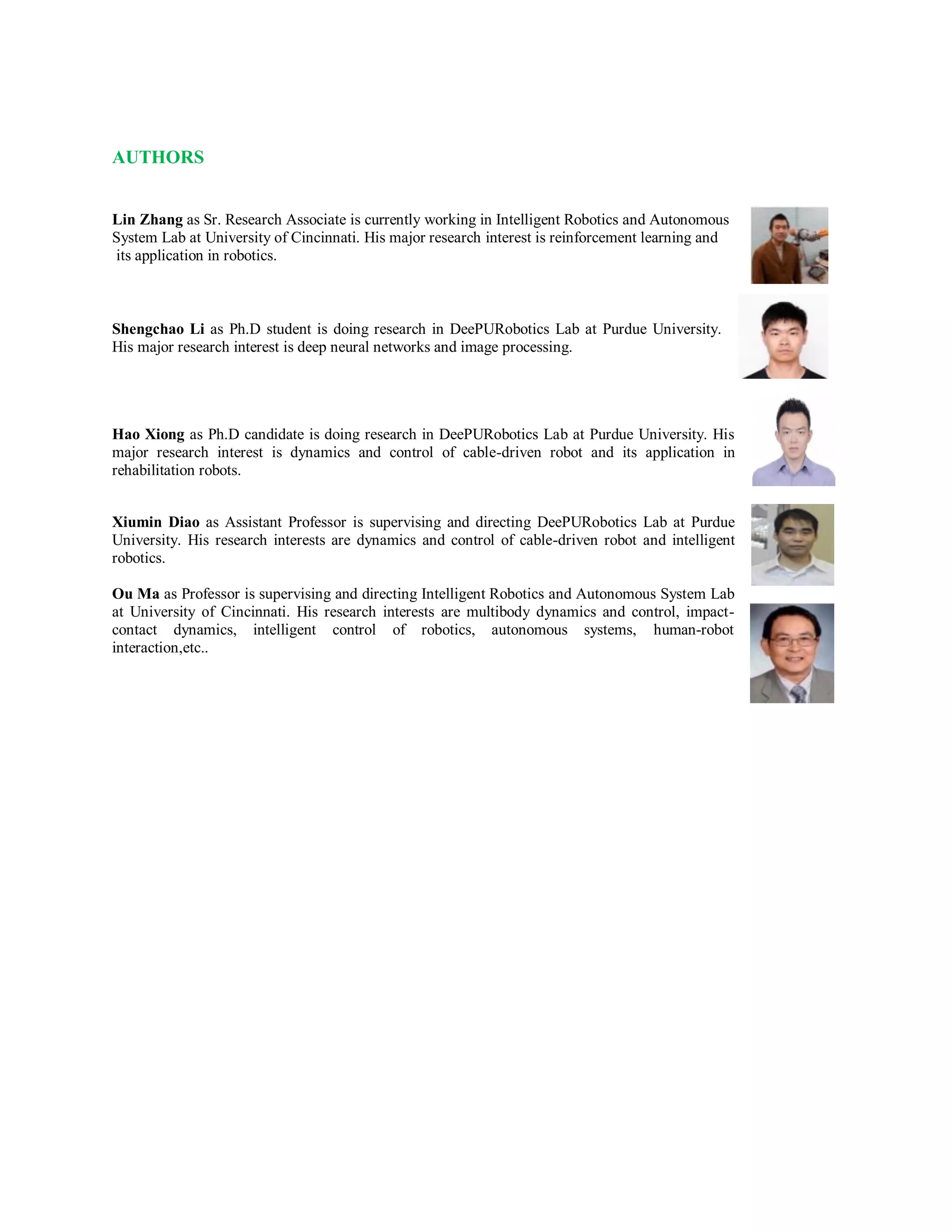 AUTHORS
Lin Zhang as Sr. Research Associate is currently working in Intelligent Robotics and Autonomous
System Lab at University of Cincinnati. His major research interest is reinforcement learning and
its application in robotics.
Shengchao Li as Ph.D student is doing research in DeePURobotics Lab at Purdue University.
His major research interest is deep neural networks and image processing.
Hao Xiong as Ph.D candidate is doing research in DeePURobotics Lab at Purdue University. His
major research interest is dynamics and control of cable-driven robot and its application in
rehabilitation robots.
Xiumin Diao as Assistant Professor is supervising and directing DeePURobotics Lab at Purdue
University. His research interests are dynamics and control of cable-driven robot and intelligent
robotics.
Ou Ma as Professor is supervising and directing Intelligent Robotics and Autonomous System Lab
at University of Cincinnati. His research interests are multibody dynamics and control, impact-
contact dynamics, intelligent control of robotics, autonomous systems, human-robot
interaction,etc..
 