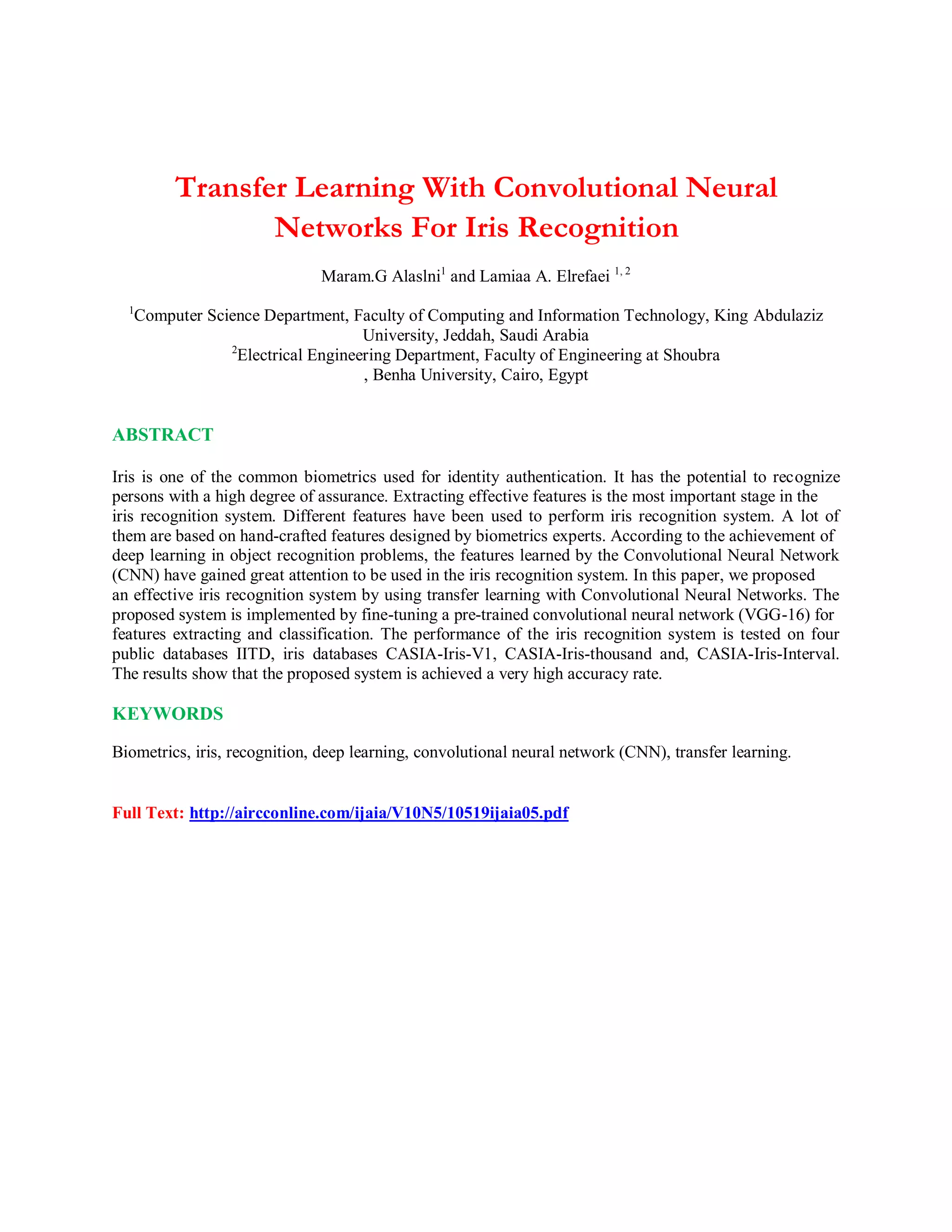Transfer Learning With Convolutional Neural
Networks For Iris Recognition
Maram.G Alaslni1
and Lamiaa A. Elrefaei 1, 2
1
Computer Science Department, Faculty of Computing and Information Technology, King Abdulaziz
University, Jeddah, Saudi Arabia
2
Electrical Engineering Department, Faculty of Engineering at Shoubra
, Benha University, Cairo, Egypt
ABSTRACT
Iris is one of the common biometrics used for identity authentication. It has the potential to recognize
persons with a high degree of assurance. Extracting effective features is the most important stage in the
iris recognition system. Different features have been used to perform iris recognition system. A lot of
them are based on hand-crafted features designed by biometrics experts. According to the achievement of
deep learning in object recognition problems, the features learned by the Convolutional Neural Network
(CNN) have gained great attention to be used in the iris recognition system. In this paper, we proposed
an effective iris recognition system by using transfer learning with Convolutional Neural Networks. The
proposed system is implemented by fine-tuning a pre-trained convolutional neural network (VGG-16) for
features extracting and classification. The performance of the iris recognition system is tested on four
public databases IITD, iris databases CASIA-Iris-V1, CASIA-Iris-thousand and, CASIA-Iris-Interval.
The results show that the proposed system is achieved a very high accuracy rate.
KEYWORDS
Biometrics, iris, recognition, deep learning, convolutional neural network (CNN), transfer learning.
Full Text: http://aircconline.com/ijaia/V10N5/10519ijaia05.pdf
 