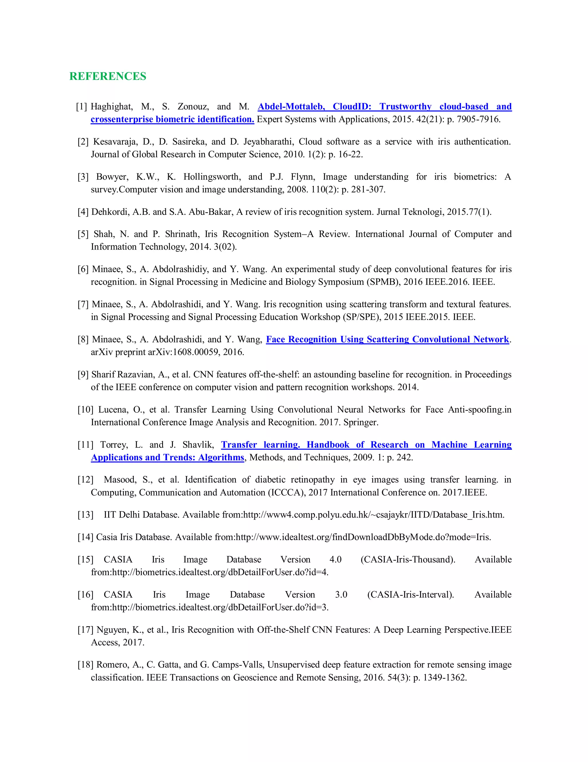 REFERENCES
[1] Haghighat, M., S. Zonouz, and M. Abdel-Mottaleb, CloudID: Trustworthy cloud-based and
crossenterprise biometric identification. Expert Systems with Applications, 2015. 42(21): p. 7905-7916.
[2] Kesavaraja, D., D. Sasireka, and D. Jeyabharathi, Cloud software as a service with iris authentication.
Journal of Global Research in Computer Science, 2010. 1(2): p. 16-22.
[3] Bowyer, K.W., K. Hollingsworth, and P.J. Flynn, Image understanding for iris biometrics: A
survey.Computer vision and image understanding, 2008. 110(2): p. 281-307.
[4] Dehkordi, A.B. and S.A. Abu-Bakar, A review of iris recognition system. Jurnal Teknologi, 2015.77(1).
[5] Shah, N. and P. Shrinath, Iris Recognition System–A Review. International Journal of Computer and
Information Technology, 2014. 3(02).
[6] Minaee, S., A. Abdolrashidiy, and Y. Wang. An experimental study of deep convolutional features for iris
recognition. in Signal Processing in Medicine and Biology Symposium (SPMB), 2016 IEEE.2016. IEEE.
[7] Minaee, S., A. Abdolrashidi, and Y. Wang. Iris recognition using scattering transform and textural features.
in Signal Processing and Signal Processing Education Workshop (SP/SPE), 2015 IEEE.2015. IEEE.
[8] Minaee, S., A. Abdolrashidi, and Y. Wang, Face Recognition Using Scattering Convolutional Network.
arXiv preprint arXiv:1608.00059, 2016.
[9] Sharif Razavian, A., et al. CNN features off-the-shelf: an astounding baseline for recognition. in Proceedings
of the IEEE conference on computer vision and pattern recognition workshops. 2014.
[10] Lucena, O., et al. Transfer Learning Using Convolutional Neural Networks for Face Anti-spoofing.in
International Conference Image Analysis and Recognition. 2017. Springer.
[11] Torrey, L. and J. Shavlik, Transfer learning. Handbook of Research on Machine Learning
Applications and Trends: Algorithms, Methods, and Techniques, 2009. 1: p. 242.
[12] Masood, S., et al. Identification of diabetic retinopathy in eye images using transfer learning. in
Computing, Communication and Automation (ICCCA), 2017 International Conference on. 2017.IEEE.
[13] IIT Delhi Database. Available from:http://www4.comp.polyu.edu.hk/~csajaykr/IITD/Database_Iris.htm.
[14] Casia Iris Database. Available from:http://www.idealtest.org/findDownloadDbByMode.do?mode=Iris.
[15] CASIA Iris Image Database Version 4.0 (CASIA-Iris-Thousand). Available
from:http://biometrics.idealtest.org/dbDetailForUser.do?id=4.
[16] CASIA Iris Image Database Version 3.0 (CASIA-Iris-Interval). Available
from:http://biometrics.idealtest.org/dbDetailForUser.do?id=3.
[17] Nguyen, K., et al., Iris Recognition with Off-the-Shelf CNN Features: A Deep Learning Perspective.IEEE
Access, 2017.
[18] Romero, A., C. Gatta, and G. Camps-Valls, Unsupervised deep feature extraction for remote sensing image
classification. IEEE Transactions on Geoscience and Remote Sensing, 2016. 54(3): p. 1349-1362.
 