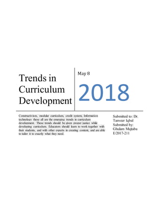 Trends in
Curriculum
Development
May 8
2018
Constructivism, modular curriculum, credit system, Information
technology these all are the emerging trends in curriculum
development. These trends should be given proper justice while
developing curriculum. Educators should learn to work together with
their students, and with other experts in creating content, and are able
to tailor it to exactly what they need.
Submitted to: Dr.
Tanveer Iqbal
Submitted by:
Ghulam Mujtaba
E/2017-211
 