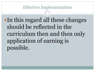 Effective Implementation
In this regard all these changes
should be reflected in the
curriculum then and then only
application of earning is
possible.
 