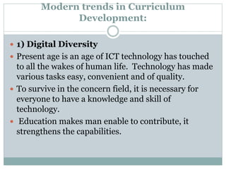 Modern trends in Curriculum
Development:
 1) Digital Diversity
 Present age is an age of ICT technology has touched
to all the wakes of human life. Technology has made
various tasks easy, convenient and of quality.
 To survive in the concern field, it is necessary for
everyone to have a knowledge and skill of
technology.
 Education makes man enable to contribute, it
strengthens the capabilities.
 